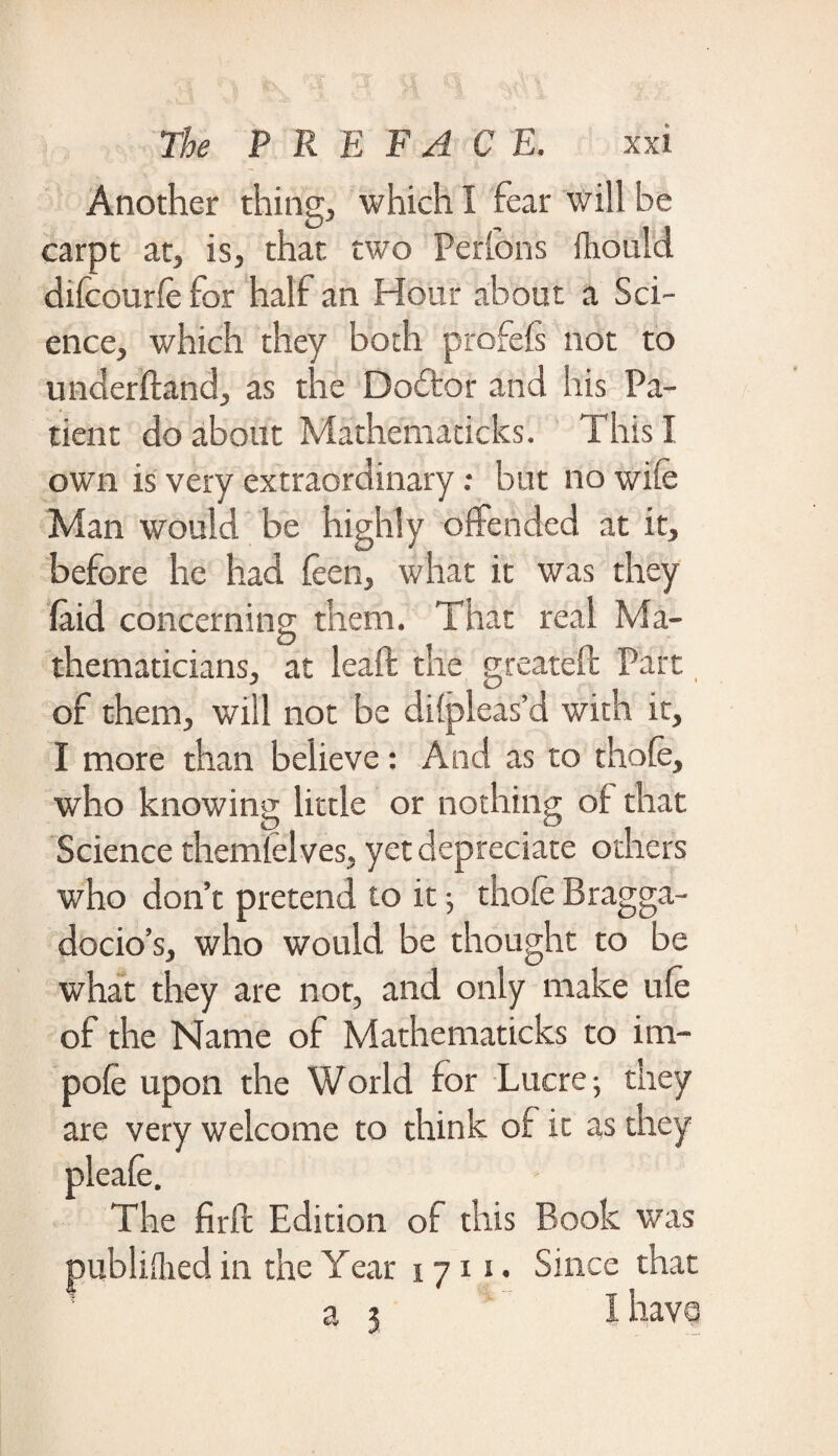 Another thing, which I fear will be carpt at, is, that two Perlons ilrould difcourfe for half an Hour about a Sci¬ ence, which they both profefs not to underftand, as the Doftor and his Pa¬ tient do about Mathematicks. This I own is very extraordinary: but no wile Man would be highly offended at it, before he had leen, what it was they laid concerning them. That real Ma¬ thematicians, at leaft the great eft Part of them, will not be dilpleas’d with it, I more than believe: And as to thole, who knowing little or nothing of that Science themlelves, yet depreciate others who don’t pretend to it; thofe Bragga¬ docio’s, who would be thought to be what they are not, and only make ule of the Name of Mathematicks to im- pole upon the World for Lucre-, they are very welcome to think of it as they firft Edition of this Book was publifhed in the Year 17x1. Since that a 3 I havo