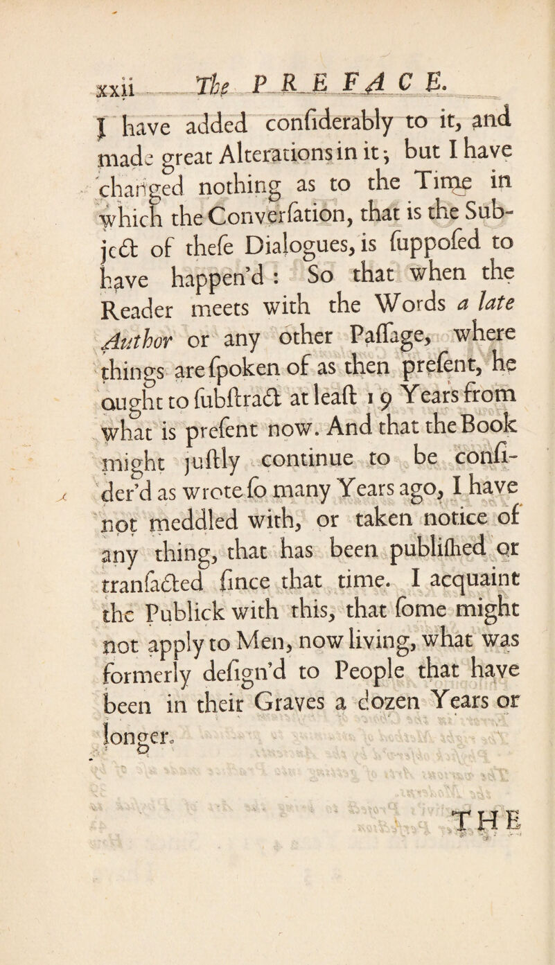 I have added, confiderablyto it, and made great Alterations in it •, but I have charged nothing as to the Time in which the Converlation, that is the Sud- jc£t of thefe Dialogues, is fuppofed to have happen’d : So that when the Reader meets with the Words a late Author or any other Paffage, where things are fpoken of as then prelent, he ought to fubitract atleaft 19 Years from what is prefent now. And that the Book might juftly continue to be confi- defd as wrote lb many Years ago, I have not meddled with, or taken notice of any thing, that has been publiflied or tranfaded fince that time. I acquaint the Publick with this, that fome might not apply to Men, now living, what was formerly defign’d to People that have been in their Graves a dozen Years or • ■' - * * longer. t? 1 *, \ 'v • • . , , . . v. if v a , <