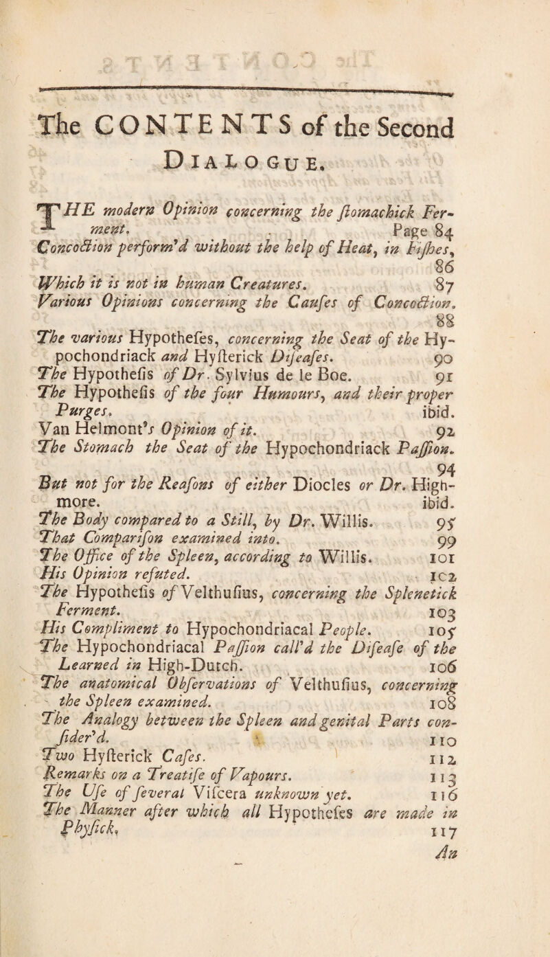Dialogue. Tf^ HE modern Opinion concerning the ftomachick Fer• J*0 . Page 84 Concodion perform’d without the help of Heat, in Fijhes, 86 Which it is not in human Creatures. 87 Various Opinions concerning the Caufes of Conception. 88 The •various Hypothefes, concerning the Seat of the Hy- pochondriack and Hyfterick Dtfeafes. 90 Hypothecs o/Dr. Sylvius de le Boe. 91 The Hypothecs of the four Humours, proper Purges. ^ ' ibid. Van Helmont’j Opinion of it. 92 Stomach the Seat of the Hypochondriack Pajfton. 94 »<?£ /or ^ Reafons of either Diodes or Dr. High- more. ibid. The Body compared to a Still, hy Dr. Willis. 9^ That Comparifon examined into. 99 The Office of the Spleen, according to Willis. IOI ///j Opinion refuted. IC2 Hypothecs o/Vdthufius, concerning the Splenetick Ferment. 103 His Compliment to Hypochondriacal People. 10$ The Hypochondriacal Pajfion call’d the Difeafe of the Learned in High-Dutch. 106 The anatomical Obfervations of Velthufius, concerning^ the Spleen examined. 108 The Analogy between the Spleen and genital Parts con¬ fided d. . no Two Hyfterick Cafes. 112, Remarks on a Treatife of Vapours. 113 The Ufe of feveral Vifcera unknown yet. 116 The Manner after which all Hypothefes are made in fhyfick, 117 An
