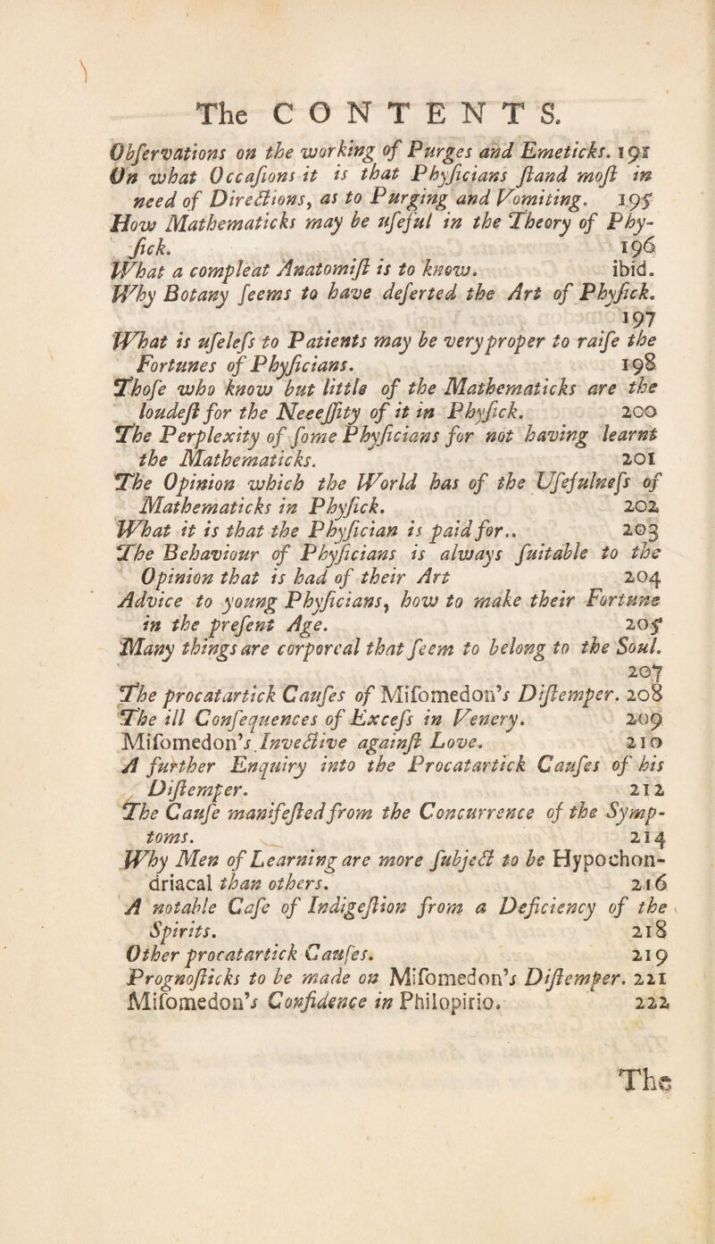 Obfervations on the working of Purges and Emeticks. \ 91 On what Occafions it is that Phyficians Jiand moji in need of Dire Elions, as to Purging and Vomiting. 3 95* How Mathematicks may be ufeful in the ‘Theory of Phy¬ fick. 19^ What a compleat Anatomift is to know. ibid. Why Botany feems to have defer ted the Art of Phyfick. . 197 What is ufelefs to Patients may be very proper to raife the Fortunes of Phyficians. 198 Thofe who know but little of the Mathematicks are the loudefl for the Neeeffity of it in Phyfick. 200 The Perplexity of fame Phyficians for not having learnt the Mathematicks. 201 The Opinion which the World has of the Ufefulnefs of Mathematicks in Phyfick. 202 What it is that the Phyfician is paid for.. 203 The Behaviour of Phyficians is always fuitable to the Opinion that is had of their Art 204 Advice to young Phyficians? how to make their Fortune in the prefent Age. 2051 Many things are corporeal that feem to belong to the Soul. 207 The procatartick Caufes of Mifomedon’/ Diflemper. 208 The ill Confequences of Excefs in Venery. 209 MifomedonV.Invedive againft Love. 210 A further Enquiry into the Procatartick Caufes of his Difie?nper. 212 The Caufe manifefiedfrom the Concurrence of the Symp¬ toms. 214 Why Men of Learning are more fubjed to be Hypochon¬ driacal than others. 216 A notable Cafe of Indigefiion from a Deficiency of the Spirits. 218 Other procatartick Caufes. 219 Prognofticks to be made on Mifomedon’j Diflemper. 221 MifomedonV Confidence in Phiiopirio, 222