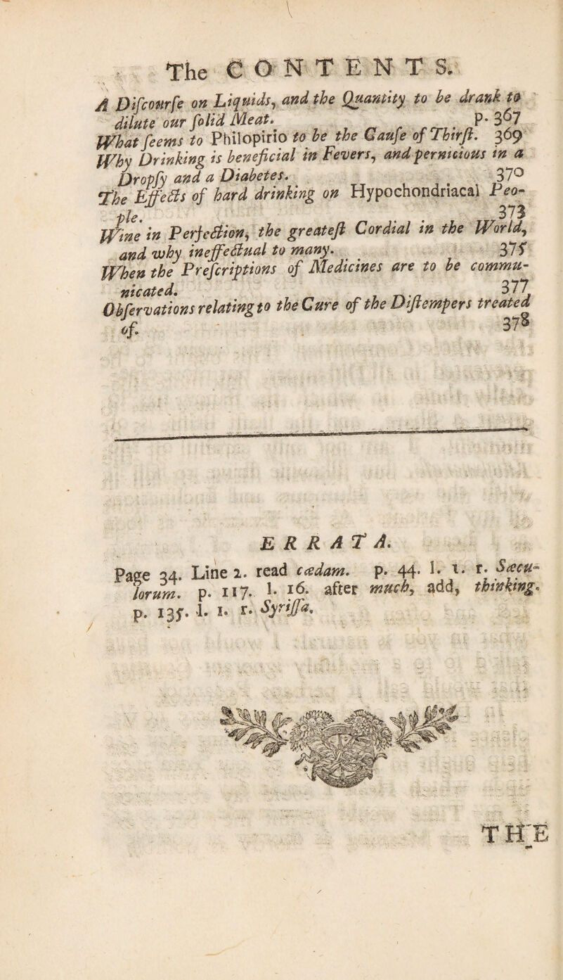 V The CONTENT ' ^ A Difconrfe on Liquids, and the Quantity to be drank n dilute our folid Meat.. P‘3^7 What feems to Philopirio to be the Caufe of Thirft. 369 Why Dr inking is beneficial in Fevers, and pernicious tn a Qropfy and a Diabetes. 37° ¥he Metis of hard drinking on Hypochondriacal Peo¬ ple 37$ Wine in Perjctiion, the greatefi Cordial in the World, and why inejfietiual to many. 37S When the Prescriptions of Medicines are to be commu- Observations relating to the Cure of the Diftempers treated errata. Page 34. Line 2. read cadam. p. 44. 1. 1. r. Sacu~ lor urn. p. 11 ?. *• l6- after much, 3dd, thinking. p. 1 ay. h I. r. Syrijfa. TffE