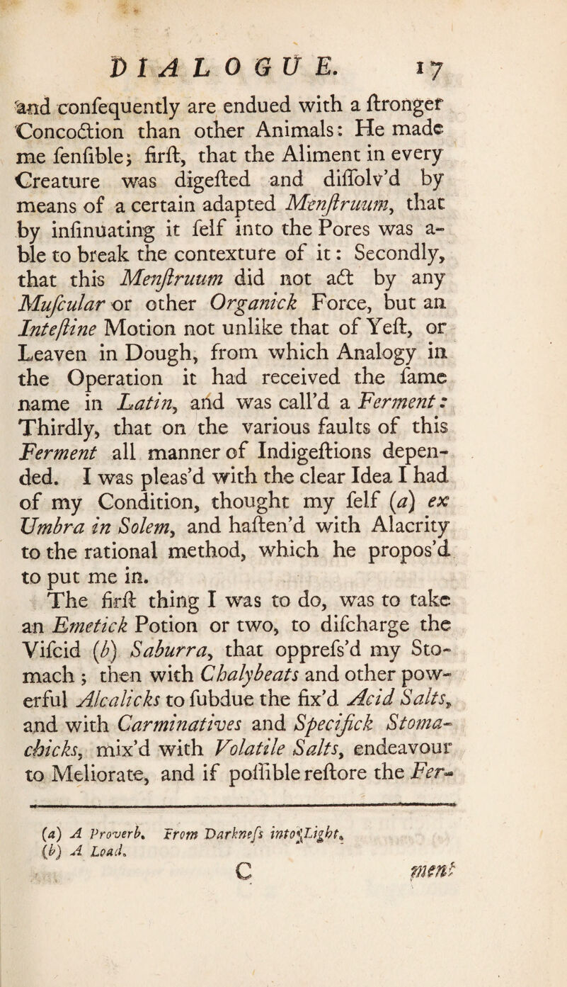 tod confequently are endued with a ftrongef Concocftion than other Animals : He made me fenfible* firft, that the Aliment in every Creature was digefted and diflblv'd by means of a certain adapted Menjlrunm, that by inliniiating it felf into the Pores was a- ble to break the contexture of it: Secondly, that this Menjlrunm did not a£t by any Mufcular or other Organick Force, but an Intefline Motion not unlike that of Yeft, or Leaven in Dough, from which Analogy in the Operation it had received the fame name in Latin, and was call'd a Ferment: Thirdly, that on the various faults of this Ferment all manner of Indigeftions depen¬ ded. I was pleas'd with the clear Idea I had of my Condition, thought my felf (a) ex Umbra in Solem, and haften'd with Alacrity to the rational method, which he propos’d to put me in. The firft thing I was to do, was to take an Emetick Potion or two, to difeharge the Vifcid (b) Saburra, that opprefs'd my Sto¬ mach ; then with Chalybeats and other pow¬ erful Alcalicks to fubdue the fix'd Acid SaltsT and with Carminatives and Specijick Stoma- chicks, mix’d with Volatile Saltsy endeavour to Meliorate, and if poffible reftore the Fer- (a) A Proverb, *rcm Varknefs (b) A Load* C fnmt