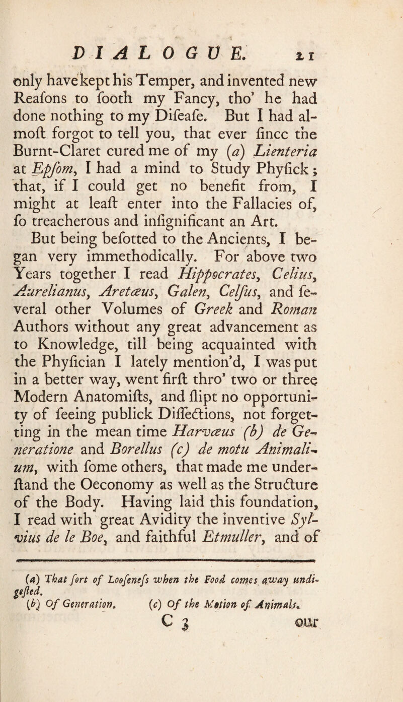 only have kept his Temper, and invented new Reafons to footh my Fancy, tho’ he had done nothing to my Difeafe. But I had al~ moft forgot to tell you, that ever fincc the Burnt-Claret cured me of my {a) Lienteria at Epfom, I had a mind to Study Phyfick; that, if I could get no benefit from, I might at leaft enter into the Fallacies of, fo treacherous and infignificant an Art. But being befotted to the Ancients, I be¬ gan very immethodically. For above two Years together I read Hippocrates, Celiiis, Aurelianus, Aretceus, Galen, Celfus, and fe» veral other Volumes of Greek and Roman Authors without any great advancement as to Knowledge, till being acquainted with the Phyfician I lately mention’d, I was put in a better way, went firft thro* two or three Modern Anatomifts, and dipt no opportuni¬ ty of feeing publick Difleftions, not forget¬ ting in the mean time Harvceus (b) de Ge- neratione and Borellus (c) de motu Animali- umy with fome others, that made me under- fland the Oeconomy as well as the Struilure of the Body. Having laid this foundation, I read with great Avidity the inventive Syl¬ vius de le Boe, and faithful Etmuller, and of (a) That fort of Loofenefs when the Food comes away undT Sejled. (h) Of Generation, (c) of the Motion of Animals. C 3 ©ur