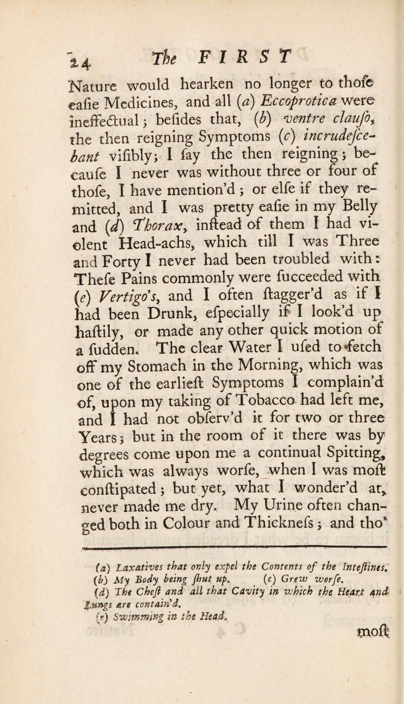 Nature would hearken no longer to thofe eafie Medicines, and all (a) Eccoprotica were ineffectual; befides that, (b) ventre claufo, the then reigning Symptoms (r) incrudej'ce- bant vifibly; 1 fay the then reigning; be- caufe I never was without three or four of thofe, I have mention’d ; or elfe if they re- ' mitted, and I was pretty eafie in my Belly and (d) Thorax, inftead of them I had vi¬ olent Head-achs, which till I was Three and Forty I never had been troubled with: Thefe Pains commonly were fucceeded with (e) Vertigo's, and I often ftagger’d as if I had been Drunk, efpecially if I look’d up haftily, or made any other quick motion of a fudden. The clear Water I ufed to ffetch off my Stomach in the Morning, which was one of the earlieft Symptoms I complain’d of, upon my taking of Tobacco had left me, and I had not obferv’d it for two or three Years; but in the room of it there was by degrees come upon me a continual Spitting, which was always worfe, when I was molt conftipated; but yet, what I wonder’d at, never made me dry. My Urine often chan¬ ged both in Colour and Thicknefs; and tho’ & ^11 ii M m—m wm iBiuin i (a) Laxatives that only expel the Contents of the Intefiines. (h) My Body being Jhut up„ (c) Grew worfe. (d) The Chefi and all that Cavity in which the Heard and iMftgs are contain'd. (?) Swimming in the Head„ moft i