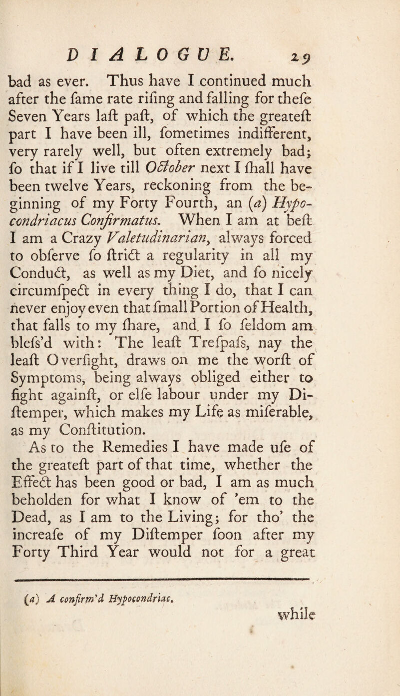 bad as ever. Thus have I continued much after the fame rate rifing and falling for thefe Seven Years laft paft, of which the greateft part I have been ill, fometimes indifferent, very rarely well, but often extremely bad; fo that if I live till October next I fhall have been twelve Years, reckoning from the be¬ ginning of my Forty Fourth, an (a) Hypo- condriacus Conjirmatus. When I am at beft I am a Crazy Valetudinarian, always forced to obferve fo ftrid: a regularity in all my Conduct, as well as my Diet, and fo nicely circumfpedt in every thing I do, that I can never enjoy even that fmall Portion of Health, that falls to my {hare, and. I fo feldom am blefs’d with: The leaft Trefpafs, nay the leaft Overfight, draws on me the word; of Symptoms, being always obliged either to fight againft, or elfe labour under my Di- ftemper, which makes my Life as miferable, as my Conftitution. As to the Remedies I have made ufe of the greateft part of that time, whether the Effedt has been good or bad, I am as much beholden for what I know of 'em to the Dead, as I am to the Living; for tho’ the increafe of my Diftemper foon after my Forty Third Year would not for a great {<?) A confirm'd Hyfocondruc, while