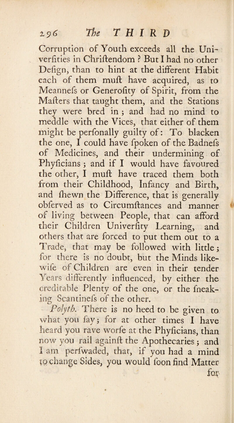 The THIRD Corruption of Youth exceeds all the Uni- verfities in Chriftendom ? But I had no other Defign, than to hint at the different Habit each of them muft have acquired, as to Meannefs or Generofity of Spirit, from the Matters that taught them, and the Stations they were bred in ; and had no mind to meddle with the Vices, that either of them might be perfonally guilty of: To blacken the one, I could have fpoken of the Badnefs of Medicines, and their undermining of Phyficians ; and if I would have favoured the other, I muft have traced them both from their Childhood, Infancy and Birth, and fhewn the Difference, that is generally obferved as to Circumftances and manner of living between People, that can afford their Children Univerfity Learning, and others that are forced to put them out to a Trade, that may be followed with little y for there is no doubt, but the Minds like- wife of Children are even in their tender Years differently influenced, by either the creditable Plenty of the one, or the fneak- ing Scantinefs of the other. Polyth. There is no heed to be given to what you fay; for at other times I have heard you rave worfe at the Phyficians, than now you rail againft the Apothecaries; and I am perfwaded, that, if you had a mind to change Sides, you would foon find Matter for