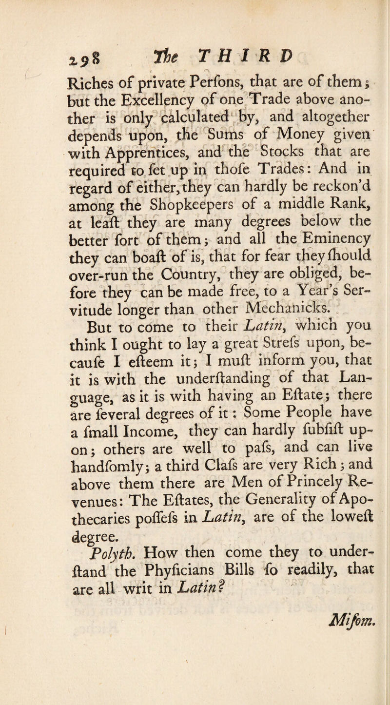 c . e • Riches of private Perfons, that are of them ; but the Excellency of one Trade above ano¬ ther is only calculated by, and altogether depends upon, the Sums of Money given with Apprentices, and the Stocks that are required tofct up in thofe Trades: And in regard of either, they can hardly be reckon’d among the Shopkeepers of a middle Rank, at leaft they are many degrees below the better fort of them; and all the Eminency they can boaft of is, that for fear they fhould over-run the Country, they are obliged, be¬ fore they can be made free, to a Year’s Ser¬ vitude longer than other Mechanicks. But to come to their Latin, which you think I ought to lay a great Strefs upon, be- caufe I efteem it; I mu ft inform you, that it is with the underftanding of that Lan¬ guage, as it is with having an Eftate; there are feveral degrees of it: Some People have a fmall Income, they can hardly fubfift up¬ on; others are well to pafs, and can live handfomly; a third Clafs are very Rich; and above them there are Men of Princely Re¬ venues : The Eftates, the Generality of Apo¬ thecaries poflefs in Latin, are of the lowed: degree. Polyth. How then come they to under- ftand the Phyficians Bills fo readily, that are all writ in Latin ? Mifem.