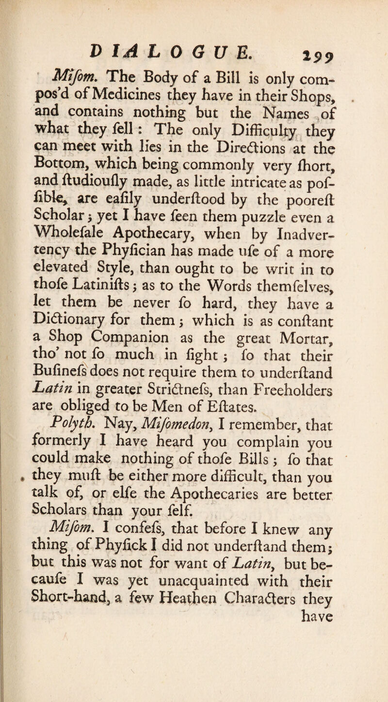Mtjotn. The Body of a Bill is only corn- pos’d of Medicines they have in their Shops, and contains nothing but the Names of what they fell: The only Difficulty they can meet with lies in the Directions at the Bottom, which being commonly very fhort, and ftudioufly made, as little intricate as pof- libte, are ealily underftood by the pooreft Scholar $ yet I have feen them puzzle even a Wholefale Apothecary, when by Inadver¬ tency the Phylician has made ufe of a more elevated Style, than ought to be writ in to thofe Latinifts as to the Words themfelves, let them be never fo hard, they have a Dictionary for them; which is as conftant a Shop Companion as the great Mortar, tho not lo much in light; fo that their Bulinefsdoes not require them to underliand Latin in greater StriCtnefs, than Freeholders are obliged to be Men of Ellates. Polyth. Nay, Mifomedon, I remember, that formerly I have heard you complain you could make nothing of thofe Bills ; fo that they mull be either more difficult, than you talk of, or elfe the Apothecaries are better Scholars than your felf. Mifom. I confefs, that before I knew any thing of Phyfick I did not underliand them 5 but this was not for want of Latiny but be- caufe I was yet unacquainted with their Short-hand, a few Heathen Characters they have