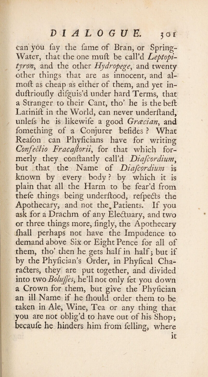 can you fay the fame of Bran, or Spring- Water, that the one mu ft be call’d Leptopi- tyron, and the other Hydropege, and twenty other things that are as innocent, and al- moft as cheap as either of them, and yet in- duftrioufly difguis’d under hard Terms, that a Stranger to their Cant, tho’ he is the beft Latinift in the World, can never underftand, unlefs he is likewife a good Grecian, and fomething of a Conjurer befides ? What Reafon can Phyficians have for writing Confeciio Fracajlorii, for that which for¬ merly they conftantly call’d Diafcordium, but that the Name of Diafcordium is known by every body ? by which it is plain that all the Harm to be fear’d from thefe things being underftood, refpedts the Apothecary, and not the % Patients. If you ask for a Drachm of any Electuary, and two or three things more, fingly, the Apothecary fhall perhaps not have the Impudence to demand above Six or Eight Pence for all of them, tho’ then he gets half in half; but if by the Phyfician’s Order, in Phyfical Cha¬ racters, they are put together, and divided into two Bolujfes, he’ll not only fet you down a Crown for them, but give the Phyfician an ill Name if he fhould order them to be taken in Ale, Wine, Tea or any thing that you are not oblig’d to have out of his Shop; becaufe he hinders him from felling, where it