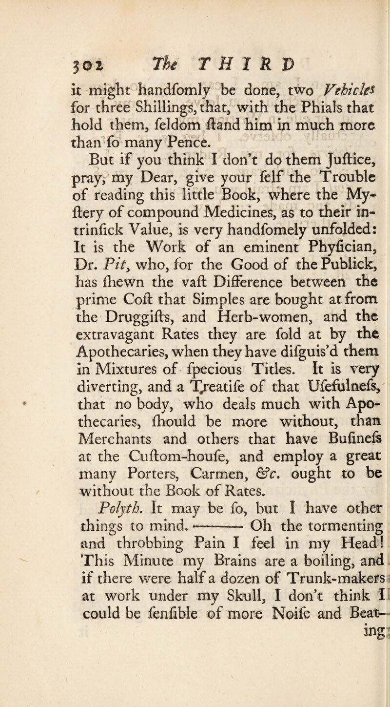 it might handfomly be done, two Vehicles for three Shillings, that, with the Phials that hold them, feldom ftand him in much more than fo many Pence. But if you think I don’t do them Juftice, pray, my Dear, give your felf the Trouble of reading this little Book, where the My- fiery of compound Medicines, as to their in- trinfick Value, is very handfomely unfolded: It is the Work of an eminent Phyfician, Dr. Pity who, for the Good of the Publick, has fhewn the vafl Difference between the prime Coft that Simples are bought at from the Druggifts, and Herb-women, and the extravagant Rates they are fold at by the Apothecaries, when they have difguis’d them in Mixtures of fpecious Titles. It is very diverting, and a T/eatife of that Ufefulnefs, that no body, who deals much with Apo¬ thecaries, fhould be more without, than Merchants and others that have Bufinefs at the Cuftom-houfe, and employ a great many Porters, Carmen, &c. ought to be without the Book of Rates. Polyth. It may be fo, but I have other things to mind. ——— Oh the tormenting and throbbing Pain I feel in my Head! This Minute my Brains are a boiling, and if there were half a dozen of Trunk-makers at work under my Skull, I don’t think I could be fenfible of more Noife and Beat¬ ing;;