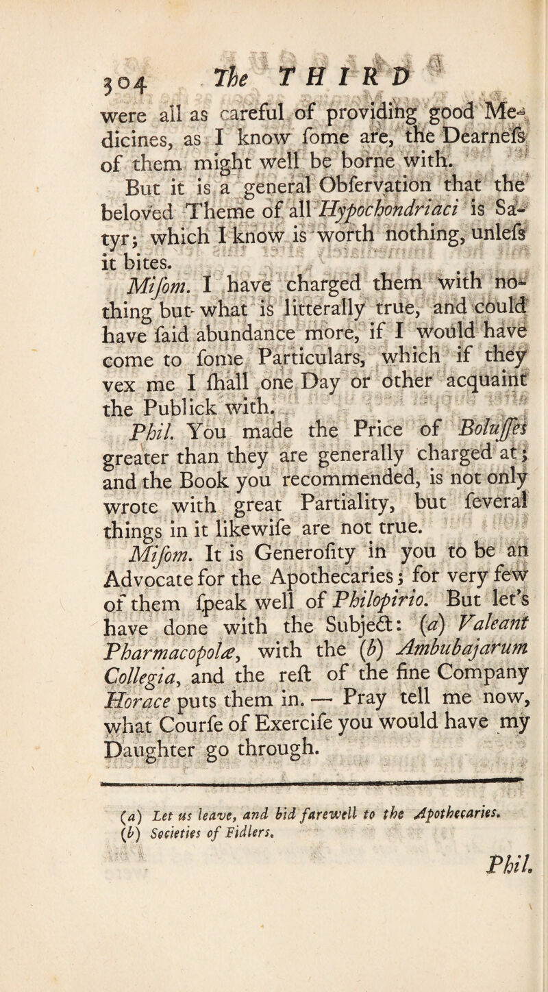 ?o4 A THIRD were all as careful of providing good Me ¬ dicines, as I know fome are, the Dearnefs of them might well be borne with. But it is a general Obfervation that the beloved Theme of all Hypochondriaci is Sa¬ tyr; which I know is worth nothing, unlefs it bites. Mij'om. I have charged them with nor¬ thing but- what is litterally true, and could have faid abundance more, if I would have come to fome Particulars, which if they vex me I fhall one Day or other acquaint the Publick with. Phil. You made the Price of Bolujjes greater than they are generally charged at; and the Book you recommended, is not only wrote with great Partiality, but feveral things in it likewife are not true. Mifom. It is Generofity in you to be an Advocate for the Apothecaries; for very few of them fpeak well of Philopirio. But let’s have done with the Subject: (a) Valeani Pharmacopola, with the (b) Ambubajarum Collegia, and the reft of the fine Company Horace puts them in. — Pray tell me now, what Courfe of Exercife you would have my Daughter go through. (4) Let us leave, and bid farewell to the apothecaries. (b) Societies of Fidlers. Phil,