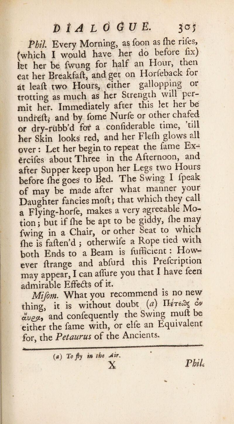 Phil Every Morning, as foon as foe rifes, [which I would have her do before fix) let her be fwung for half an Hour, then Cat her Breakfaft, afrd get on Horfeback ror at leaft two Hours, either gallopping or trotting as much as her Strength will per¬ mit her. Immediately after this let her be undreft,' and by feme Nurfe or other chafed or dry-rtibb d for a conliderable time, till her Skin looks red, and her Fiefo glows all over *. Let her begin to repeat the fame Ex- Crcifes about Three in the Afternoon, and after Supper keep upon her Legs two Hours before (he goes to Bed. The Swing I fpeak of may be made after what manner your Daughter fancies moft; that which they call a Flyiftg-horfe, makes a very agreeable Mo¬ tion 5 but if foe be apt to be giddy, foe may fwing in a Chair, or other Seat to which foe is fatten'd ; otherwife a Rope tied with both Ends to a Beam is fufficient . How¬ ever ftrange and abfurd this Prefeription may appear, I can allure you that I have fecn admirable Effects of it. Mifom. What you recommend is no new thing, it is without doubt (a) cv and confequently the Swing muft be either the fame with, or elfe an Equivalent for, the Petaurus of the Ancients.