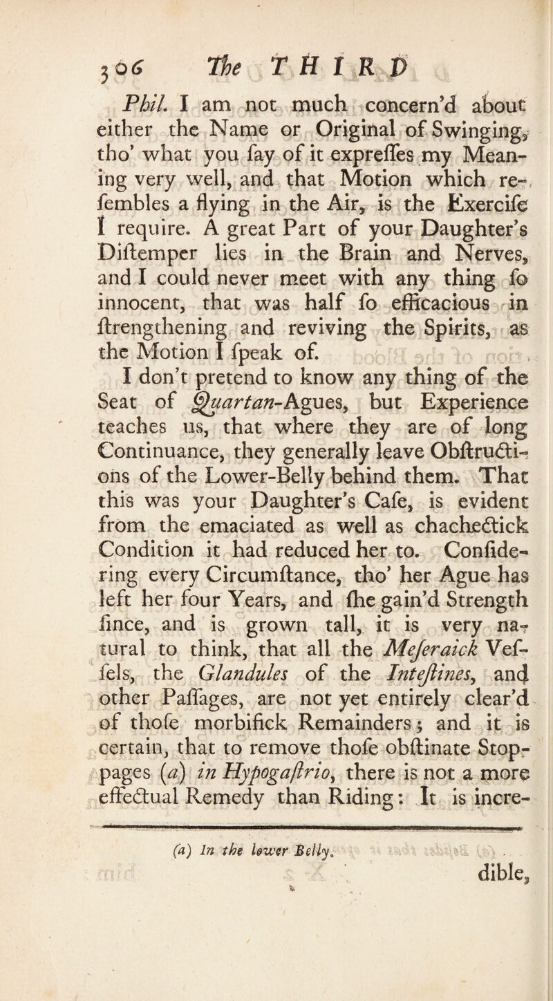 Phil. I am not much concern’d about either the Name or Original of Swingings tho’ what you fay of it expreflfes my Mean¬ ing very well, and that Motion which re- fembles a flying in the Air, is the Exercife I require. A great Part of your Daughter’s Diilemper lies in the Brain and Nerves, and I could never meet with any thing fo innocent, that was half fo efficacious in {Lengthening and reviving the Spirits, as the Motion I fpeak of. I don’t pretend to know any thing of the Seat of Quartan-Agues, but Experience teaches us, that where they are of long Continuance, they generally leave Obftrudti- ons of the Lower-Belly behind them. That this was your Daughter’s Cafe, is evident from the emaciated as well as chachedtick Condition it had reduced her to. Confide- ring every Circumftance, tho’ her Ague has left her four Years, and fhe gain’d Strength lince, and is grown tall, it is very na? tural to think, that all the Mejeraick Vef- fels, the Glandules of the Intejlines, and other Paflages, are not yet entirely clear’d of thofe morbifick Remainders $ and it is certain, that to remove thofe obftinate Stop¬ pages (a) in Hypogaftrio, there is not a more effectual Remedy than Riding: It is incre- (a) In the lower Belly. > . dible3