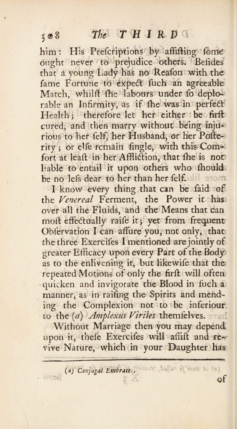 him: H is Prefcriptions by affifting feme ought never to prejudice others. Befides that a young Lady has no Reafon with the fame Fortune to expedt fuch an agreeable Match, whilft file labours under fo deplo¬ rable an Infirmity, as if fhe was in perfect Health; therefore let her either be firft cured, and then marry without being inju¬ rious to her felf* her Husband, or her Pofte- rity j or elfe remain Angle, with this Com¬ fort at lead: in her Affliction, that fhe is not) liable to entail it upon others who fhould be no lefs dear to her than her felf. atom I know every thing that can be faid of the Venereal Ferment, the Power it has over all the Fluids, and the Means that can mod: effectually raife it; yet from frequent Oblervation I can allure you, not only, that the three Exercifes I mentioned are jointly of greater Efficacy upon every Part of the Body as to the enlivening it, but likewife that the' repeated Motions of only the firft will often quicken and invigorate the Blood in fuch a manner, as in railing the Spirits and mend¬ ing the Complexion not to be inferiour to the'(a) Amplexus Viriles themielves. Without Marriage then you may depend, upon it, tnefe Exercifes will afiift and re¬ vive Nature, which in your Daughter has -2—■————w&m————— (a) 'Conjugal Embraces. t ■ of