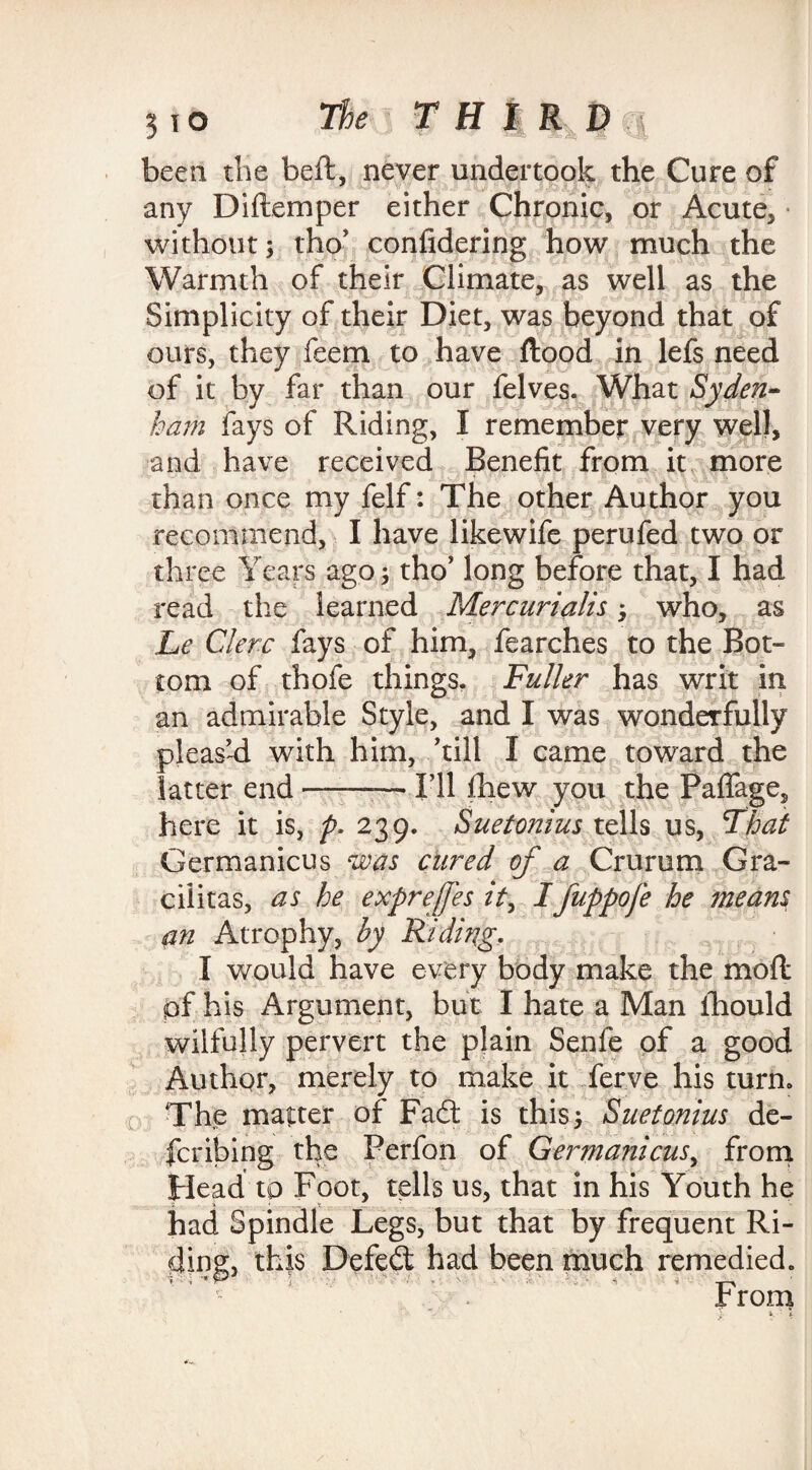 been the beft, never undertook the Cure of any Diftemper either Chronic, or Acute, • without; tho' confidering how much the Warmth of their Climate, as well as the Simplicity of their Diet, was beyond that of ours, they feem to have flood in lefs need of it by far than our felves. What Syden¬ ham fays of Riding, I remember very well, and have received Benefit from it more than once my felf: The other Author you recommend, I have likewife perufed two or three Years ago; tho’ long before that, I had read the learned Mercurialis; who, as Le Cler.c fays of him, fearches to the Bot¬ tom of thofe things. Fuller has writ in an admirable Style, and I was wonderfully pleas'd with him, 'till I came toward the latter end-— I'll fhew you the PafTage, here it is, p. 239. Suetonius tells us, That Germanicus was cured of a Crurum Gra- cilitas, as he exprefes it, Ifuppofe he means an Atrophy, hy Riding. I would have every body make the mofl pf his Argument, but I hate a Man ihould wilfully pervert the plain Senfe of a good Author, merely to make it ferve his turn. The matter of Fad; is this; Suetonius de¬ fer ibing the Perfon of Gennanicus, from Head to Foot, tells us, that in his Youth he had Spindle Legs, but that by frequent Ri¬ ding;, this Defed had been much remedied. from