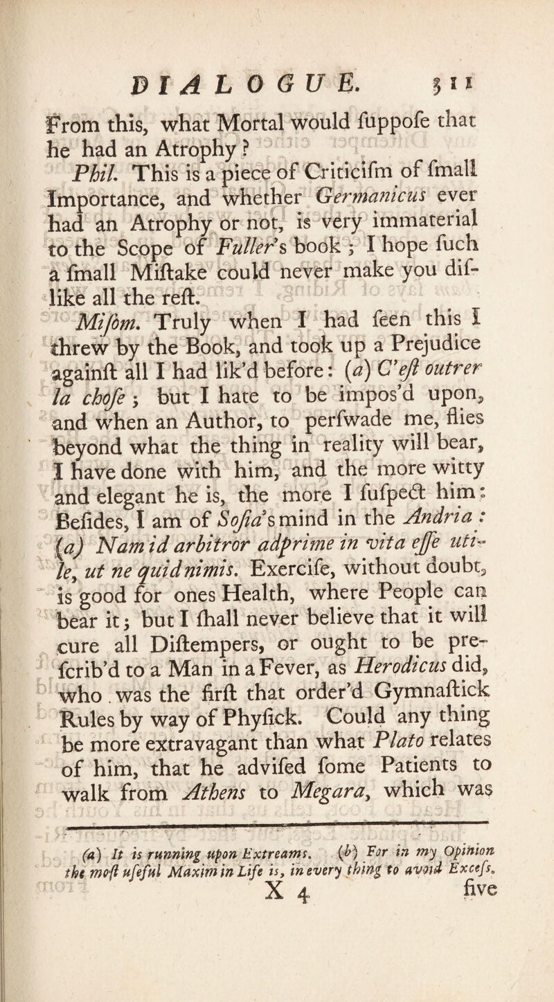 From this, what Mortal would fuppofe that he had an Atrophy ? Phil. This is a piece of Criticifm of fmall Importance, and whether Germamcus ever had an Atrophy or not, is very immaterial to the Scope of Fullers book ; I hope fuch a fmall Miftake could never make you dif- like all the reft. Mi font. Truly when I had feen this I threw by the Book, and took up a Prejudice againft all I had lik’d before: (a) G'ejl outrer la chofe ; but I hate to be impos’d upon, and when an Author, to perfwade me, flies beyond what the thing in reality will bear, I have done with him, and the more witty and elegant he is, the more I fufpe£t him: Befides, I am of SoJias$m\n& in the Andria: (a) Nam id arbitror adprime in vita ejfe uti¬ le, ut ne quidnimis. Exercife, without doubt, is good for ones Health, where People can bear it; but I Ihall never believe that it will cure all Diftempers, or ought to be pre- fcrib’d to a Man in a Fever, as Herodicus did, who . was the firft that order’d Gymnaftick Rules by way of Phylick. Could any thing be more extravagant than what Plato relates of him, that he advifed fome Patients to walk from Athens to Megara, which was (a) It is running upon Extreams. {&) Tor in my Opinion the moft ufeful Maxim in Life is, in every thing to avoid Excefs. X 4 five