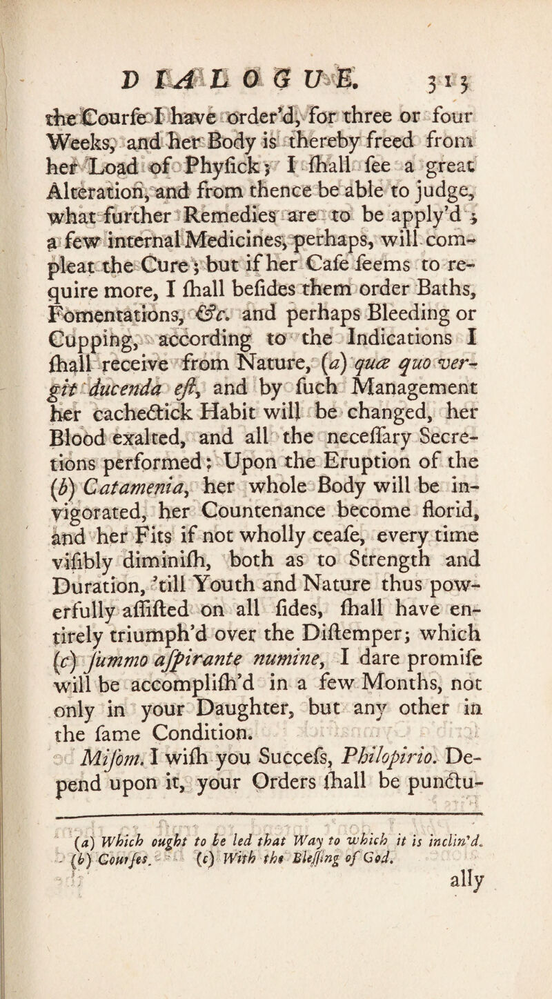 theCourfel have order’d, For three or four Weeks, and her Body is thereby freed from her Load of Phyfick ; I fhall fee a great Alteration, and from thence be able to judge, what further Remedies are to be apply’d * a few internal Medicines^ perhaps, will com- pleat the Cure; but if her Cafe feems to re¬ quire more, I fhall befides them order Baths, Fomentations, &c. and perhaps Bleeding or Cupping, according to the Indications I fhall receive from Nature, [a) qua quo ver- gitducenda ejiy and by fuch Management her cachedtick Habit will be changed, her Blood exalted, and all the neceffary Secre¬ tions performed; Upon the Eruption of the (b) Catamenia, her whole Body will be in¬ vigorated, her Countenance become florid, and her Fits if not wholly ceafe, every time vifibly diminifh, both as to Strength and Duration, ’till Youth and Nature thus pow¬ erfully aflifted on all fides, fhall have en¬ tirely triumph’d over the Diftemper; which [c] fummo afpirant$ numine, I dare promife will be accomplifh’d in a few Months, not only in your Daughter, but any other iii the fame Condition. Mifom. I wifh you Succefs, Philopirio. De¬ pend upon it, your Orders fhall be punctu- (a) Which ought to be led that Way to which it is inclin'd - (b) CoHtJes, • (c) With the Bkjjmg of Cod. ally