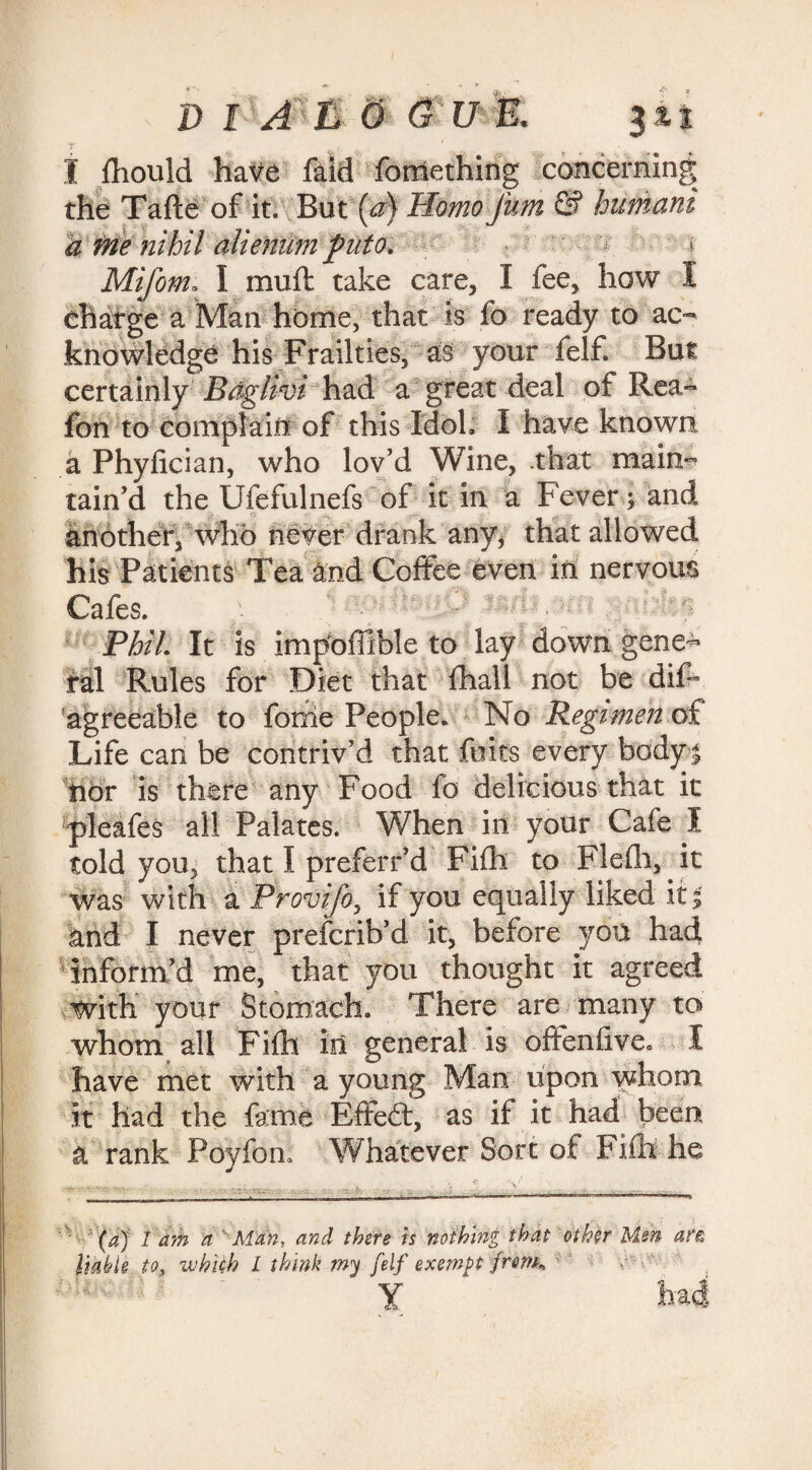 D & &17 & 3it I fhould have faid fomething concerning the Tafte of it. But (a) Homo fum & humani a me nihil aliemim fnto. Mifom. I mult take care, I fee, how I charge a Man home, that is fo ready to ac¬ knowledge his Frailties, as your feIf. But certainly Baglivi had a great deal of Rea- fon to complain of this Idol, I have known a Phyfician, who lov’d Wine, .that main¬ tain’d the Ufefulnefs of it in a Fever; and anbther, who never drank any, that allowed his Patients Tea and Coffee even in nervous Cafes. Phil It is impoffible to lay down gene¬ ral Rules for Diet that fhall not be dif- agreeable to forrie People. No Regimen of Life can be contriv’d that fuits every body | hor is there any Food fo delicious that it pleafes all Palates. When in your Cafe I told you, that I preferr’d Fifh to Flefh, it was with a Provifo, if you equally liked it| and I never prefcrib’d it, before yon had inform’d me, that you thought it agreed with your Stomach. There are many to whom all Fifh in general is offenfive. I have met with a young Man upon whom it had the fame Effedt, as if it had been a rank Poyfon, Whatever Sort of Fifh he (a) 1 am a ' Man, and there is nothing that other Men af& liable to, ivhich L think my felf exempt from* Y ba4