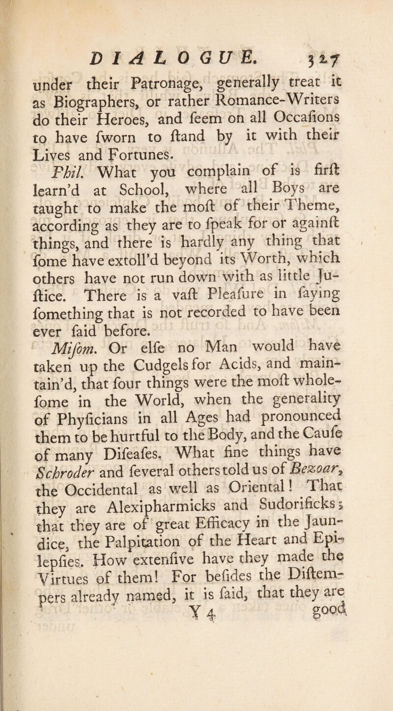 under their Patronage, generally treat it as Biographers, or rather Romance-Writers do their Heroes, and leem on all Occafions to have fworn to ftand by it with their Lives and Fortunes. Phil. What you complain of is firft learn’d at School, where all Boys are taught to make the moil of their I heme, according as they are to fpeak for or again!! things, and there is hardly any thing that fome have extoll’d beyond its Worth, which others have not run down with as little Ju- ftice. There is a vaft Pleafure in faying fomething that is not recorded to have been ever faid before. Mifom. Or elfe no Man would have taken up the Cudgels for Acids, and main¬ tain’d, that four things were the moll: whole- fome in the World, when the generality of Phyficians in all Ages had pronounced them to be hurtful to the Body, and the Caufe of many Difeafes, What fine things have Schroder and feveral others told us of Bezoar, the Occidental as well as Oriental 1 _ That they are Alexipharmicks and Sudorificks > that they are of great Efficacy in the Jaun¬ dice, the Palpitation of the Heart and Epi- lepfies. How extenfive have they made the Virtues of them! For befides the Diftem- pers already named, it is faid, that they are