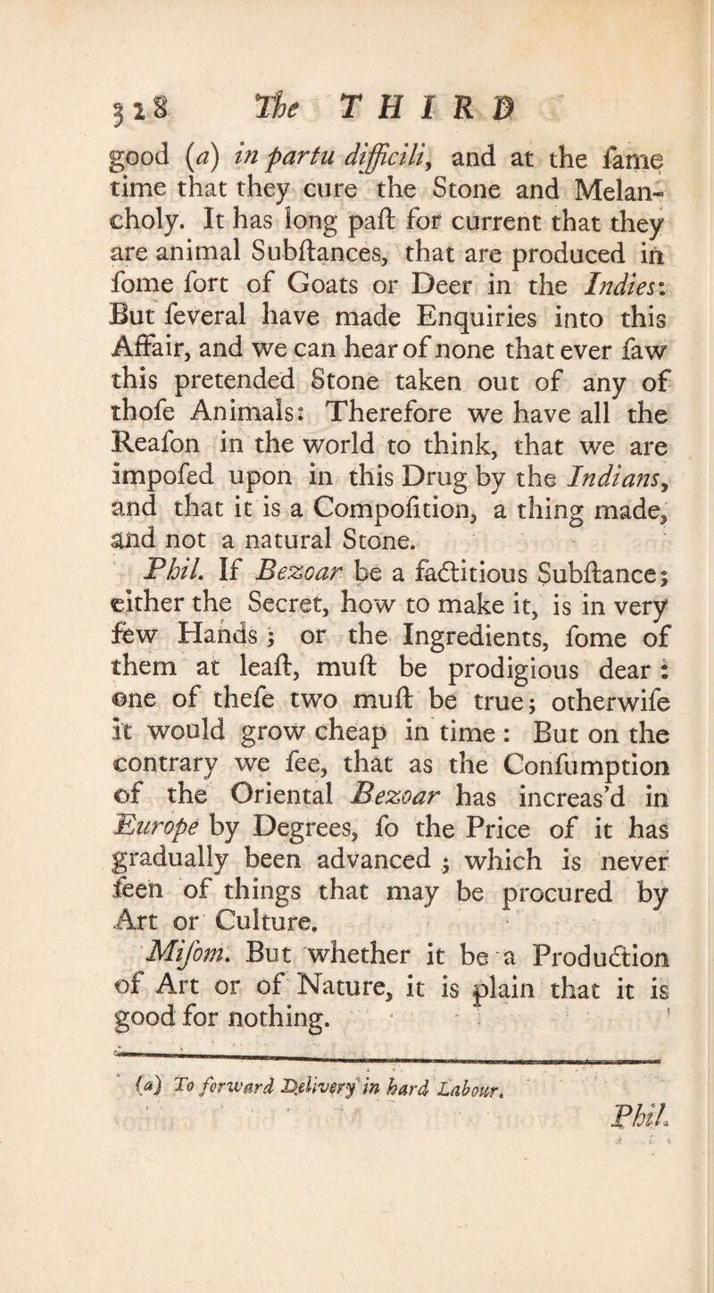 5 2 8 The THIRD : good (a) in fartu difficili, and at the fame time that they cure the Stone and Melan¬ choly. It has long paft for current that they are animal Subftances, that are produced in fome fort of Goats or Deer in the Indies: But feveral have made Enquiries into this Affair, and we can hear of none that ever faw this pretended Stone taken out of any of thofe Animals: Therefore we have all the Reafon in the world to think, that we are impofed upon in this Drug by the Indians, and that it is a Compofition, a thing made, and not a natural Stone. Phil. If Bezoar be a factitious Subftance; cither the Secret, how to make it, is in very few Hands; or the Ingredients, fome of them at leaft, muft be prodigious dear: one of thefe two muft be true; otherwife it would grow cheap in time : But on the contrary we fee, that as the Confumption of the Oriental Bezoar has increas’d in Europe by Degrees, fo the Price of it has gradually been advanced * which is never feen of things that may be procured by Art or Culture. Mifom. But whether it be-a Production of Art or of Nature, it is plain that it is good for nothing. M To forward Delivery in hard Labour. Phil