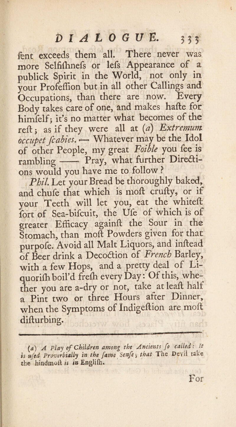 DIALOGUE. 335 fent exceeds them all. There never was more Selffihnefs or lefs Appearance of a publick Spirit in the World, not only in your Profeffion but in all other Callings and Occupations, than there are now. Every Body takes care of one, and makes hafte for himfelf; it’s no matter what becomes of the reft; as if they were all at [a) Extremum occupet/cables. •— Whatever may be the Idol of other People, my great Foible you fee is rambling-- Pray, what further Diredi- ons would you have me to follow ? Phil. Let your Bread be thoroughly baked, and chufe that which is moil crufty, or if your Teeth will let you, eat the whiteft fort of Sea-bifcuit, the Ufe of which is of greater Efficacy againft the Sour in the Stomach, than moft Powders given for that purpofe. Avoid all Malt Liquors, and inftead of Beer drink a Decodion of French Barley, with a few Hops, and a pretty deal of Li- quoriffi boil’d freffi every Day: Of this, whe¬ ther you are a-dry or not, take at leaft half a Pint two or three Hours after Dinner, when the Symptoms of Indigeftion are moft difturbing. (a) A Play of Children among the Ancients fo called: It is ufed Proverbially in the fame Senfe-3 that The Deyii take she hindmoft is in Englifh* I For