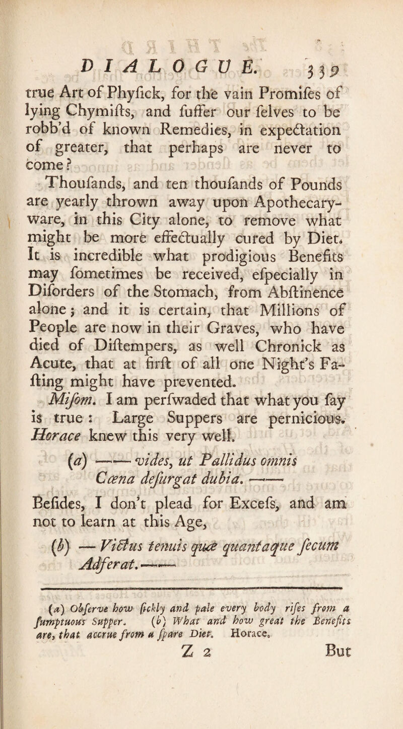 true Art of Phyfick, for the vain Promifes of lying Chymifts, and fuffer our felves to be robb’d of known Remedies, in expectation of greater, that perhaps are never to come ? Thoufands, and ten thoufands of Pounds are yearly thrown away upon Apothecary- ware, in this City alone, to remove what might be more effectually cured by Diet. It is incredible what prodigious Benefits may fometimes be received, efpecially in Disorders of the Stomach, from Abftinence alone; and it is certain, that Millions of People are now in their Graves, who have died of Diftempers, as well Chronick as Acute, that at firft of all one Night's Fa¬ ffing might have prevented. Mifom. I am perfwaded that what you fay is true : Large Suppers are pernicious, Horace knew this very well. (a)-vides^ ut P'aliidus omnis Caen a defurgat dubia. —*— Befides, I don't plead for Excefs, and am not to learn at this Age, (b) — Vidius tenuis quce quantaque fecum Adferat.'——- (a) Obferve how (ickly and pale every body rifes from a fumptuom Supper. (b) What and how great the Benefits are, that accrue from a /pare Diet. Horace, Z 2 But