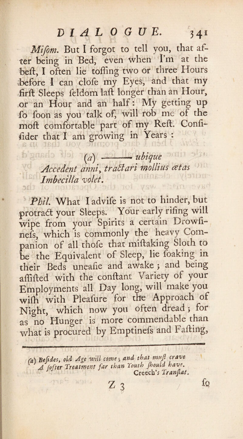 Mifom. But I forgot to tell you, that af¬ ter being in Bed, even when I m at the beft, I often lie tolling two or three Hours before I can clofe my Eyes, and that my firft Sleeps feldom laft longer than an Hour, .or an Hour and an half: My getting up fo foon as you talk of, will rob me of the m oft comfortable part of my Reft. Confi- fider that I am growing in Years : ■ .& £U tcm • :» ■ 'T 7 mm? • - • (a) -* ubique Accedent anni, traBari mollius cetas Imbecilla volet. M) 1 TtllS ■ IO) . YSW .f'jiTi . Phil. What I advife is not to hinder, but protradl your Sleeps. Your early riling will wipe from your Spirits a certain Drowli- nefs, which is commonly the heavy Com¬ panion of all thofe that miftaking Sloth to be the Equivalent of Sleep, lie foakrng in their Beds unealie and awake ; and being affifted with the conftant Variety of your Employments all Day long, will make you wilh with Pleafure for the Approach of Night, which now you often dread; for as no Hunger is more commendable than what is procured by Emptinefs and Fading, (a) Befides, old Age will come 5 and that muft crave A (offer Treatment far than Touth jhould have. - J Creech’; Tranflat. z 3 /