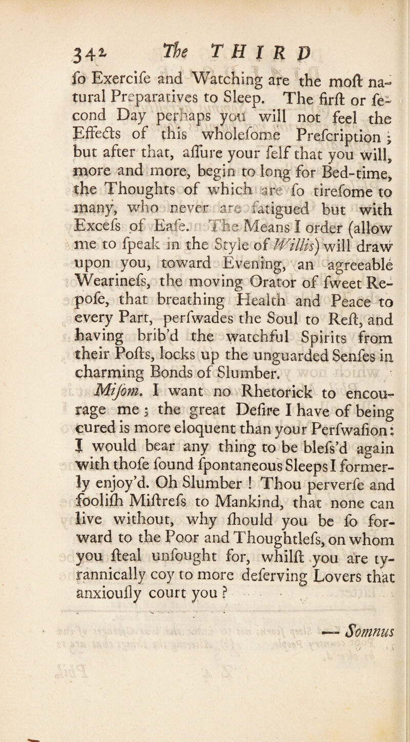fo Exercife and Watching are the moll na¬ tural Preparatives to Sleep. The firft or fe- cond Day perhaps you will not feel the Effe&s of this wholefome Prefcription; but after that, allure your felf that you will, more and more, begin to long for Bed-time, the Thoughts of which are fo tirefome to many, who never are fatigued but with Excefs of Eafe. The Means I order (allow me to fpeak in the Style of Willis) will draw upon you, toward Evening, an agreeable Wearinefs, the moving Orator of fweet Re- pofe, that breathing Health and Peace to every Part, perfwades the Soul to Reft, and having brib’d the watchful Spirits from their Polls, locks up the unguarded Senfes in charming Bonds of Slumber. Mifom. I want no Rhetorick to encou¬ rage me ; the great Defire I have of being cured is more eloquent than your Perfwafion: J would bear any thing to be blefs’d again with thofe found fpontaneous Sleeps I former¬ ly enjoy’d. Oh Slumber ! Thou perverfe and foolilh Miftrefs to Mankind, that none can live without, why Ihould you be fo for¬ ward to the Poor and Thoughtlefs, on whom you fteal unfought for, whilft you are ty¬ rannically coy to more deferving Lovers that anxioully court you ? Somnus