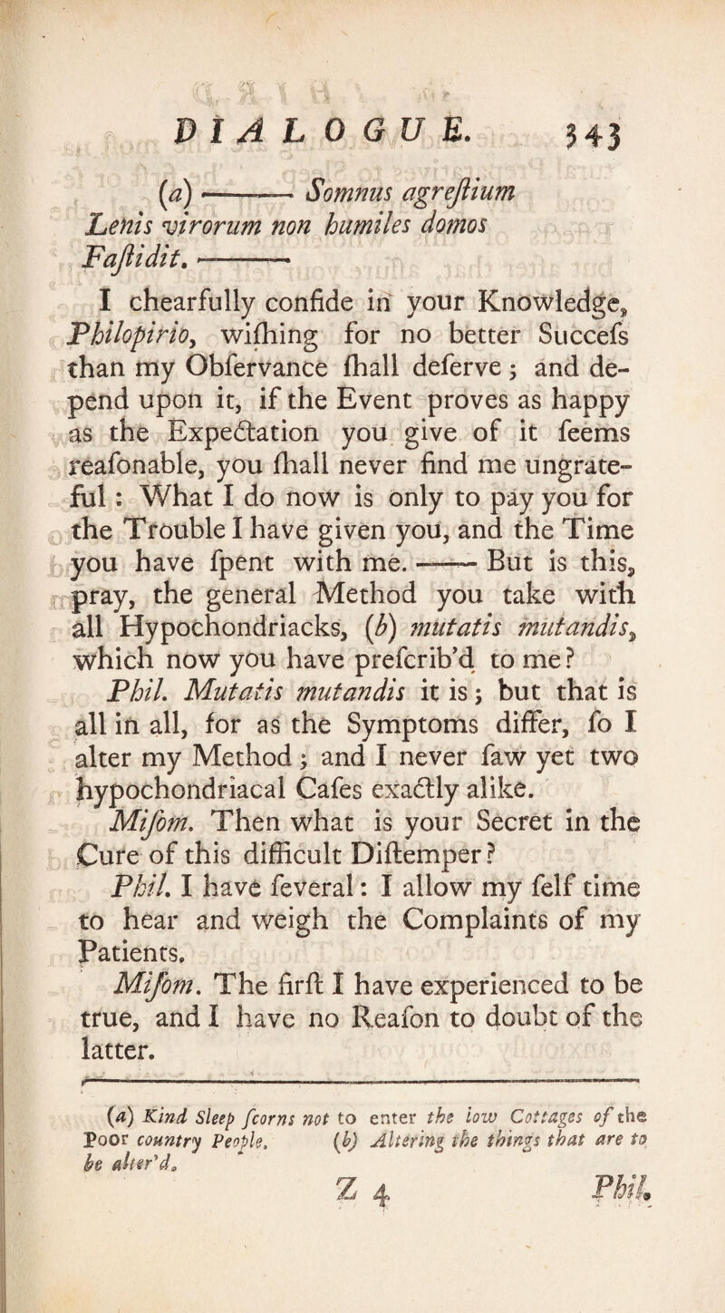 {a) *-—- Somnus agrejlium Lents virorum non humiles domos I chearfully confide in your Knowledge, Philopirio, wiffiing for no better Succefs than my Obfervance fhall deferve; and de¬ pend upon it, if the Event proves as happy as the Expectation you give of it feems reafonable, you fhall never find me ungrate¬ ful : What I do now is only to pay you for the Trouble I have given you, and the Time you have fpen-t with me. -—— But is this, pray, the general Method you take with all Hypochondriacks, (b) mutatis mutandis, which now you have prefcrib’d to me ? Phil. Mutatis mutandis it is; but that is all in all, for as the Symptoms differ, fo I alter my Method; and I never faw yet two hypochondriacal Cafes exactly alike. Mifom. Then what is your Secret in the Cure of this difficult Diftemper ? Phil. I have feveral: I allow my felf time to hear and weigh the Complaints of my Patients. Mifom. The firft I have experienced to be true, and I have no Reafon to doubt of the latter. . « ' ~ „ 4 t.  ‘ innim i — ■ , -.win,-,-.. . ..— {a) Kind Sleep [corns not to enter the low Cottages of the Poor country People, (b) Altering the things that are to he alter'd*