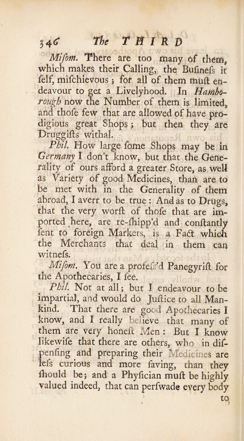 Mifom. There are too many of them, which makes their Calling, the Bufmefs it felf, mifchievous; for all of them muft en¬ deavour to get a Livelyhood. In Hambo- rongh now the Number of them is limited, and thofe few that are allowed of have pro¬ digious great Shops; but then they are Druggifts withal. Phil. How large fome Shops may be in Germany I don’t know, but that the Gene¬ rality of ours afford a greater Store, as well as Variety of good Medicines, than are to be met with in the Generality of them abroad, I averr to be true : And as to Drugs, that the very word; of thofe that are im¬ ported here, are re-fhipp’d and conftantly fent to foreign Markets, is a Fait which the Merchants that deal in them can witnefs. Mifom. You are a profefs’d Panegyrift for the Apothecaries, I fee. Phil. Not at all; but I endeavour to be impartial, and would do Juftice to all Man¬ kind. That there are good Apothecaries I know, and I really believe that many of them are very honeft Men : But I know like wife that there are others, who in dif- penfing and preparing their Medicines are lefs curious and more faving, than they ihould be; and a Phyfician muft be highly valued indeed, that can perfwade every body to