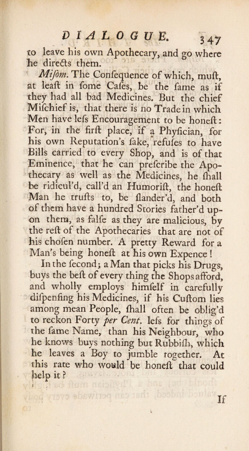 to leave his own Apothecary, and go where he dire&s them. Mifom. The Confequence of which, muft, at leaft in fome Cafes, be the fame as if they had all bad Medicines. But the chief Milchief is, that there is no Trade in which Men have lefs Encouragement to be honeft: For, in the firft place, if a Phyfician, for his own Reputation’s fake, refufes to have Bills carried to every Shop, and is of that Eminence, that he can prefcribe the Apo¬ thecary as well as the Medicines, he fhall be ridicul’d, call’d an Humorift, the honeft Man he trufts to, be Hander’d, and both of them have a hundred Stories father’d up¬ on them, as falfe as they are malicious, by the reft of the Apothecaries that are not of his chofen number. A pretty Reward for a Man’s being honeft at his own Expence ! In the fecond; a Man that picks his Drugs, buys the belt of every thing the Shops afford, and wholly employs himfelf in carefully difpenfing his Medicines, if his Cuftom lies among mean People, fhall often be oblig’d to reckon Forty per Cent, lefs for things of the fame Name, than his Neighbour, who he knows buys nothing but Rubbifh, which he leaves a Boy to jumble rogether. At this rate who would be honeft that could help it ? • - } '■ . : If