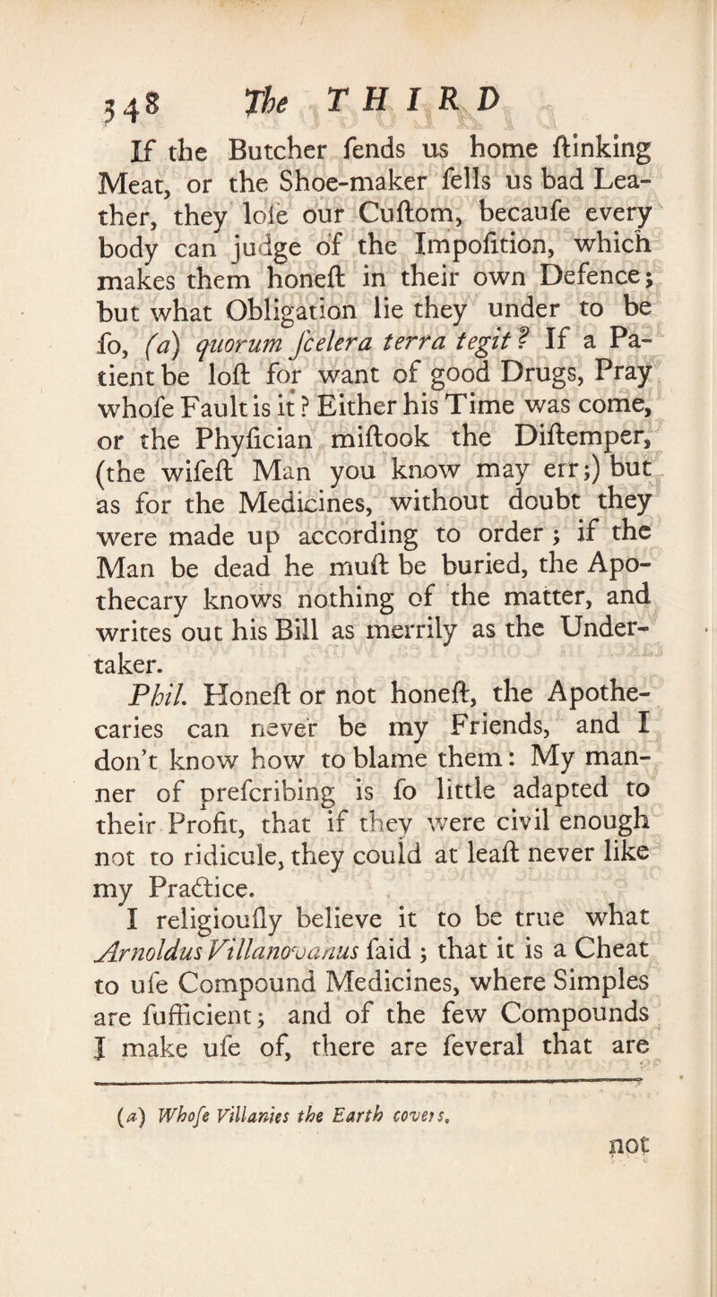 If the Butcher fends us home {linking Meat, or the Shoe-maker fells us bad Lea¬ ther, they loie our Cuftom, becaufe every body can judge of the Xmpofition, which makes them honeft in their own Defence; but what Obligation lie they under to be fo, (a) quorum feeler a terra tegit ? If a Pa¬ tient be loft for want of good Drugs, Pray whofe Fault is it ? Either his Time was come, or the Phyftcian miftook the Diftemper, (the wifeft Man you know may err;) but as for the Medicines, without doubt they were made up according to order ; if the Man be dead he muft be buried, the Apo¬ thecary knows nothing of the matter, and writes out his Bill as merrily as the Under¬ taker. Phil. Honeft or not honeft, the Apothe¬ caries can never be my Friends, and I don't know how to blame them: My man¬ ner of preferibing is fo little adapted to their Profit, that if they were civil enough not to ridicule, they could at leaft never like my Practice. I religioufly believe it to be true what Arnoldus Villanovqnus faid ; that it is a Cheat to ufe Compound Medicines, where Simples are fufficient; and of the few Compounds I make ufe of, there are feveral that are not (/*) Whofe Villanies the Earth covetsc