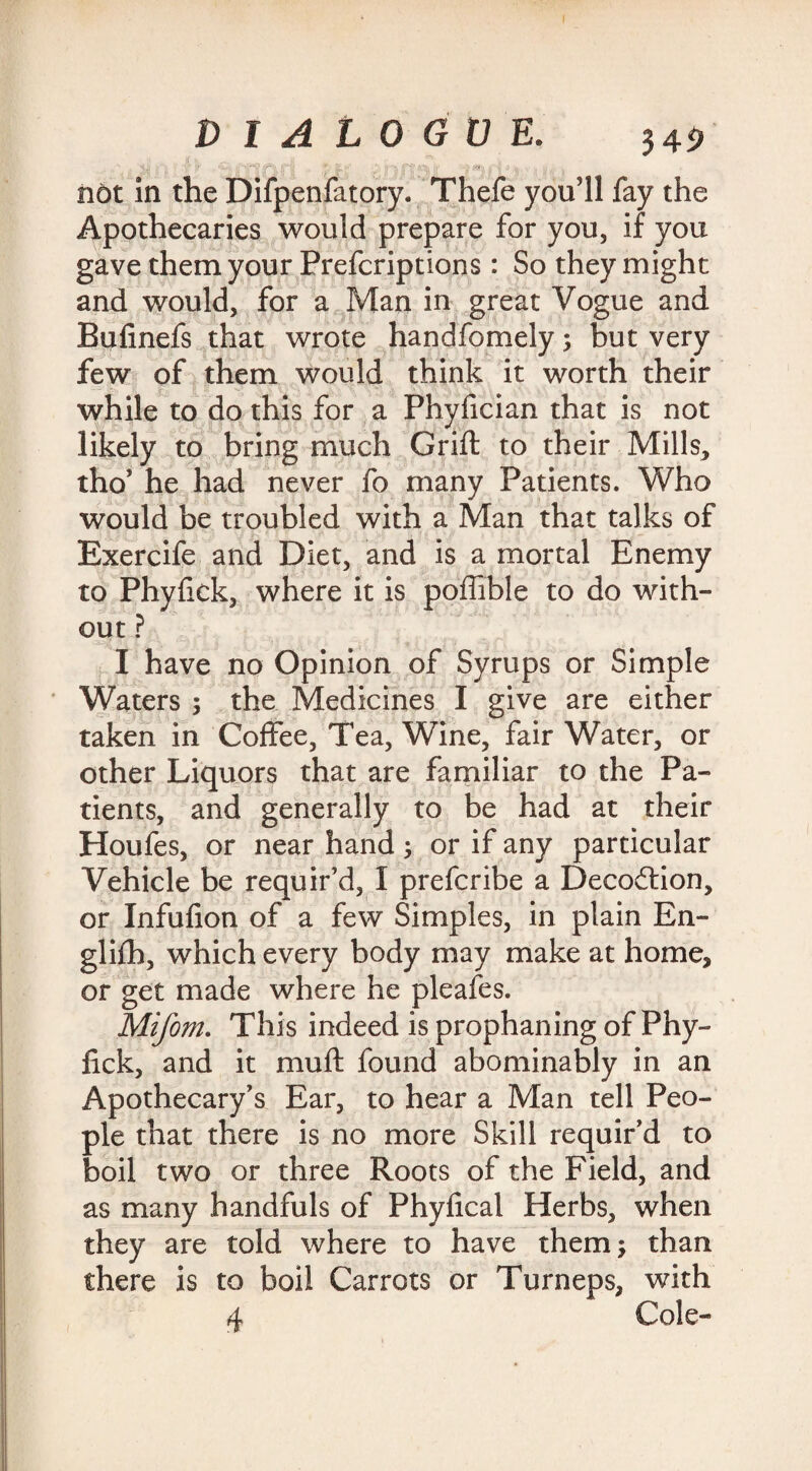 not in the Difpenfatory. Thefe you’ll fay the Apothecaries would prepare for you, if you gave them your Prefcriptions: So they might and would, for a Man in great Vogue and Bufinefs that wrote handfomely; but very few of them would think it worth their while to do this for a Phyfician that is not likely to bring much Grift to their Mills, tho’ he had never fo many Patients. Who would be troubled with a Man that talks of Exercife and Diet, and is a mortal Enemy to Phyfick, where it is poffible to do with¬ out ? I have no Opinion of Syrups or Simple Waters ; the Medicines I give are either taken in Coffee, Tea, Wine, fair Water, or other Liquors that are familiar to the Pa¬ tients, and generally to be had at their Houfes, or near hand; or if any particular Vehicle be requir’d, I prefcribe a Decoction, or Infufion of a few Simples, in plain En- gliih, which every body may make at home, or get made where he pleafes. Mifom. This indeed is prophaning of Phy¬ fick, and it mu ft found abominably in an Apothecary’s Ear, to hear a Man tell Peo¬ ple that there is no more Skill requir’d to boil two or three Roots of the Field, and as many handfuls of Phyfical Herbs, when they are told where to have them; than there is to boil Carrots or Turneps, with 4 Cole-