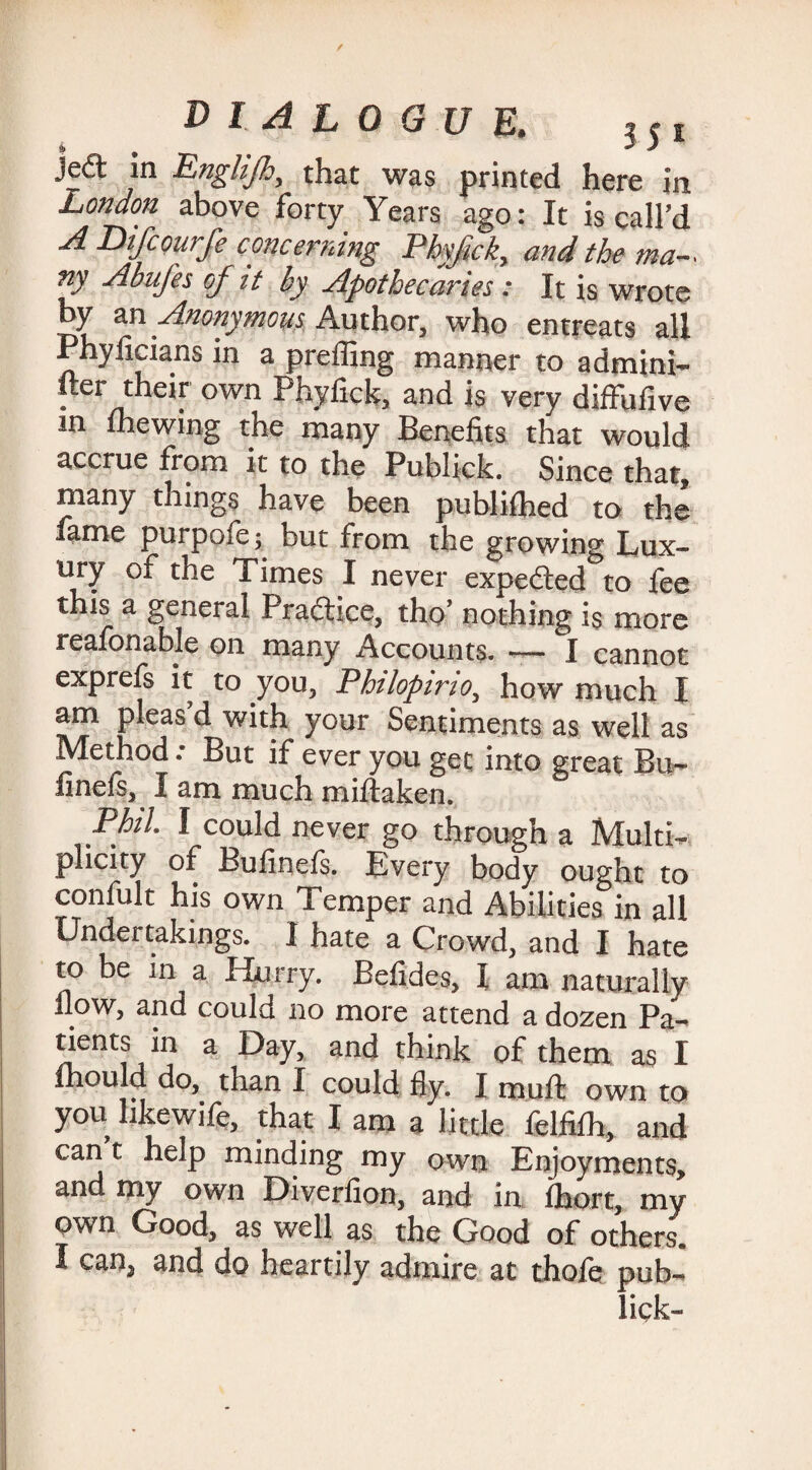 jed in Englijh, that was printed here in London above forty Years ago: It is call’d A Difcourfe concerning Pbyfick, and the ma- ny Abufes of it by Apothecaries : It is wrote by an Anonymous Author, who entreats all Phyficians in a preffing manner to admini- fter their own Phyfick, and is very diffufive m mewing the many Benefits that would accrue from it to the Publick. Since that, many things have been published to the fame purpofe ; but from the growing Lux¬ ury of the Times I never expeded to fee this a general Pradice, the’ nothing is more reafonable oil many Accounts. — I cannot exprefs it to you, Philopino, how much I am pleas d with your Sentiments as well as Method: But if ever you get into great Bu¬ ll nefs, I am much miftaken. P/v/. I could never go through a Multi¬ plicity of Bufinefs. Every body ought to confult his own Temper and Abilities in all Undertakings. I hate a Crowd, and I hate to be in a Hurry. Befides, I am naturally flow, and could no more attend a dozen Pa¬ tients in a Day, and think of them as I mould do,, than I could fly. I muft own to you likewife, that I am a little felfifh, and can t help minding my own Enjoyments, and my own Diverfion, and in Ihort, my own Good, as well as the Good of others. I can3 and do heartily admire at thofe pub- lick-