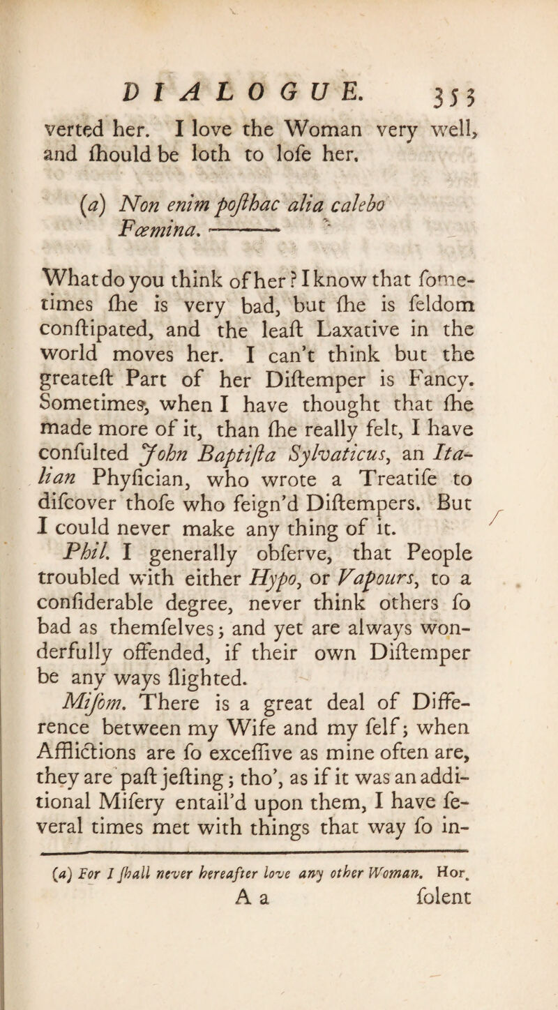 verted her. I love the Woman very well> and fhould be loth to lofe her, (a) Non enim pojihac alia c ale bo Fee min a. -— What do you think ofherPIknow that fome- times fhe is very bad, but {he is feldom conftipated, and the leaft Laxative in the world moves her. I can’t think but the greateft Part of her Diftemper is Fancy. Sometimes1, when I have thought that ihe made more of it, than the really felt, I have confulted John Baptifta Sylvaticus, an Ita¬ lian Phyfician, who wrote a Treatife to difeover thofe who feign’d Diftempers. But I could never make any thing of it. Phil. I generally obferve, that People troubled with either Hypo, or Vapours, to a confiderable degree, never think others fo bad as themfelves3 and yet are always won¬ derfully offended, if their own Diftemper be any ways flighted. Mifom. There is a great deal of Diffe¬ rence between my Wife and my felf3 when Afflictions are fo exceffive as mine often are, they are paft jefting 3 tho’, as if it was an addi¬ tional Mifery entail’d upon them, I have fe- veral times met with things that way fo in- {a) For l Jhall never hereafter love any other Woman. Hor. A a folent