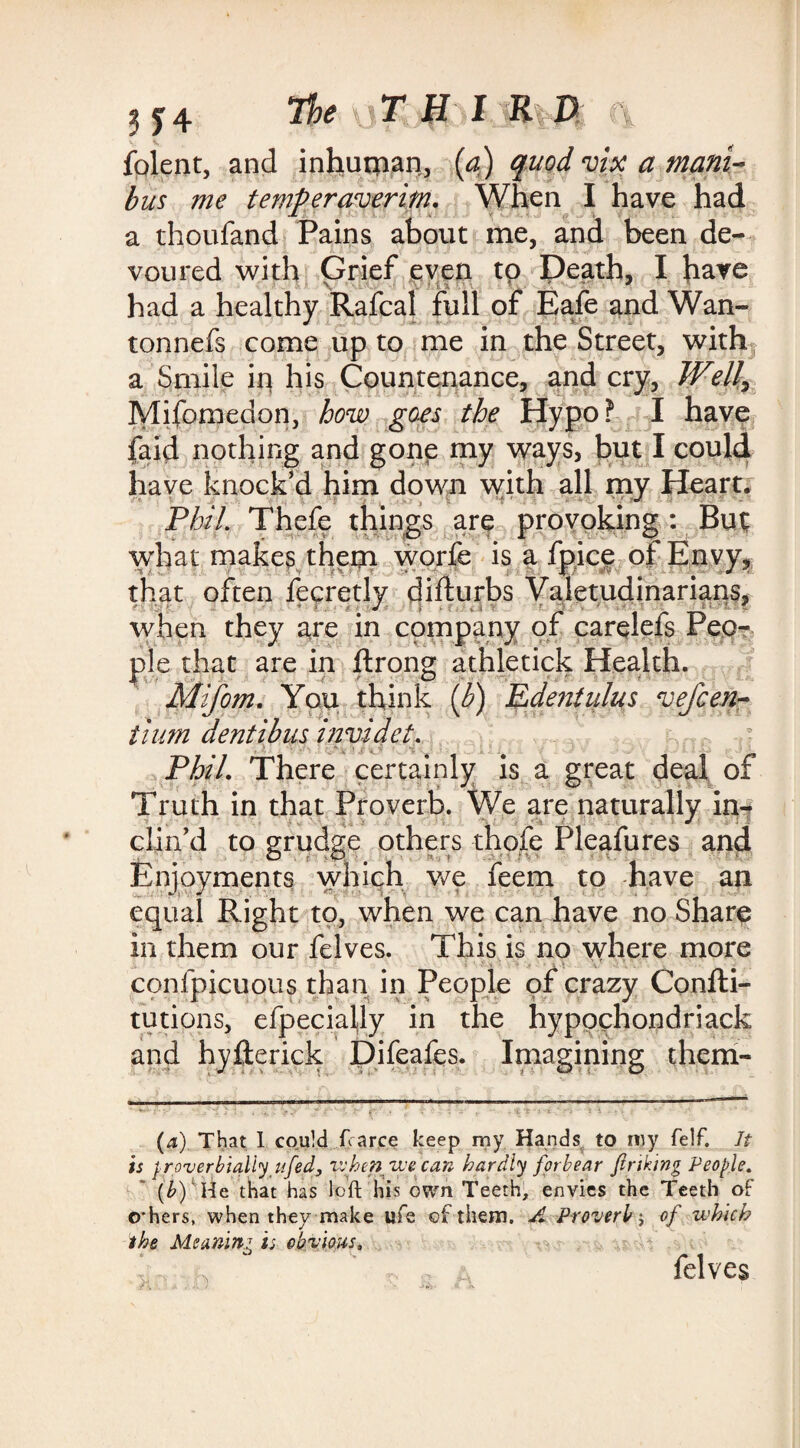 foletit, and inhutnan, (a) quod vix a mam¬ bas me temperaverim. When I have had a thoufand Pains about me, and been de¬ voured with Grief even to Death, I have had a healthy Rafcal full of Eafe and Wan- tonnefs come up to me in the Street, with a Smile ip his Countenance, and cry, Well, Mifomedon, how goes the Hypo? I have faid nothing and gone my ways, but I could have knock’d him down with all my Heart. Phil. Thefe things are provoking : But; what makes them worfe is a fpice of Envy, that often fecretly difturbs Valetudinarians, when they are in company or carelefs Peo¬ ple that are in ftrong athletick Health. Mifom, You think (b) Edentulus vefGen¬ tium dentibus invidet. Phil. There certainly is a great deal of Truth in that Proverb. We are naturally in¬ clin’d to grudge others thole Pleafures and Enjoyments which we feem to have an equal Right to, when we can have no Share in them our fdves. This is no where more confpicuous than in People of crazy Confti- tutions, efpecialjly in the hypochondriack and hyllerick Difeafes. Imagining them- (4) That I could ftarce keep my Hands to my felf. It is proverbially ufed, when we can hardly forbear finking People. (b)' He that has loft his own Teeth, envies the Teeth of others, when they make life of them. A Proverb; of which the Meaning is obvious, felves