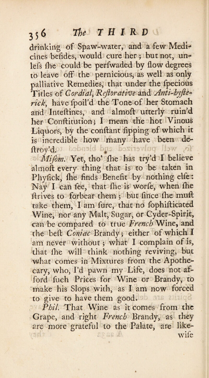 drinking of Spaw-water, and a few Medi¬ cines befides, would cure her ; but not, un- lefs (he could be perfwaded by flow degrees to leave off the pernicious, as well as only palliative Remedies, that under the fpecious Titles of Cordial, Reftbrative and Anti-hyfte- rick, havefpoil’d the Tone of her Stomach and Inteftines, and almoft utterly ruin’d her Conftitutionj I mean the hot Vinous Liquors, by the conftant lipping of which it is incredible how many have been de¬ ft roy’dP1 botrioid bps How / l Mifom. Yet, tho’ fhe has try’d I believe almoft every thing that is to be taken in Phyflck, fhe finds Benefit by nothing elfe: Nay I can fee, that fhe is worfe, when fhe ft rives to forbear them ; but flnce fhe muft take them, I am fure, that no fophifticated Wine, nor any Malt, Sugar, or Cyder-Spirit, can be compared to true French Wine, and the beft Comae Brandy; either of which I am never without; what I complain of Is, that fhe will think nothing reviving, but what comes in Mixtures from the Apothe¬ cary, who, I’d pawn my Life, does not af¬ ford fuch Prices for Wine or Brandy, to make his Slops with, as I am now forced to give to have them good. Phil That Wine as it comes from the Grape, and right French Brandy, as they are more grateful to the Palate, are like- . - - wife
