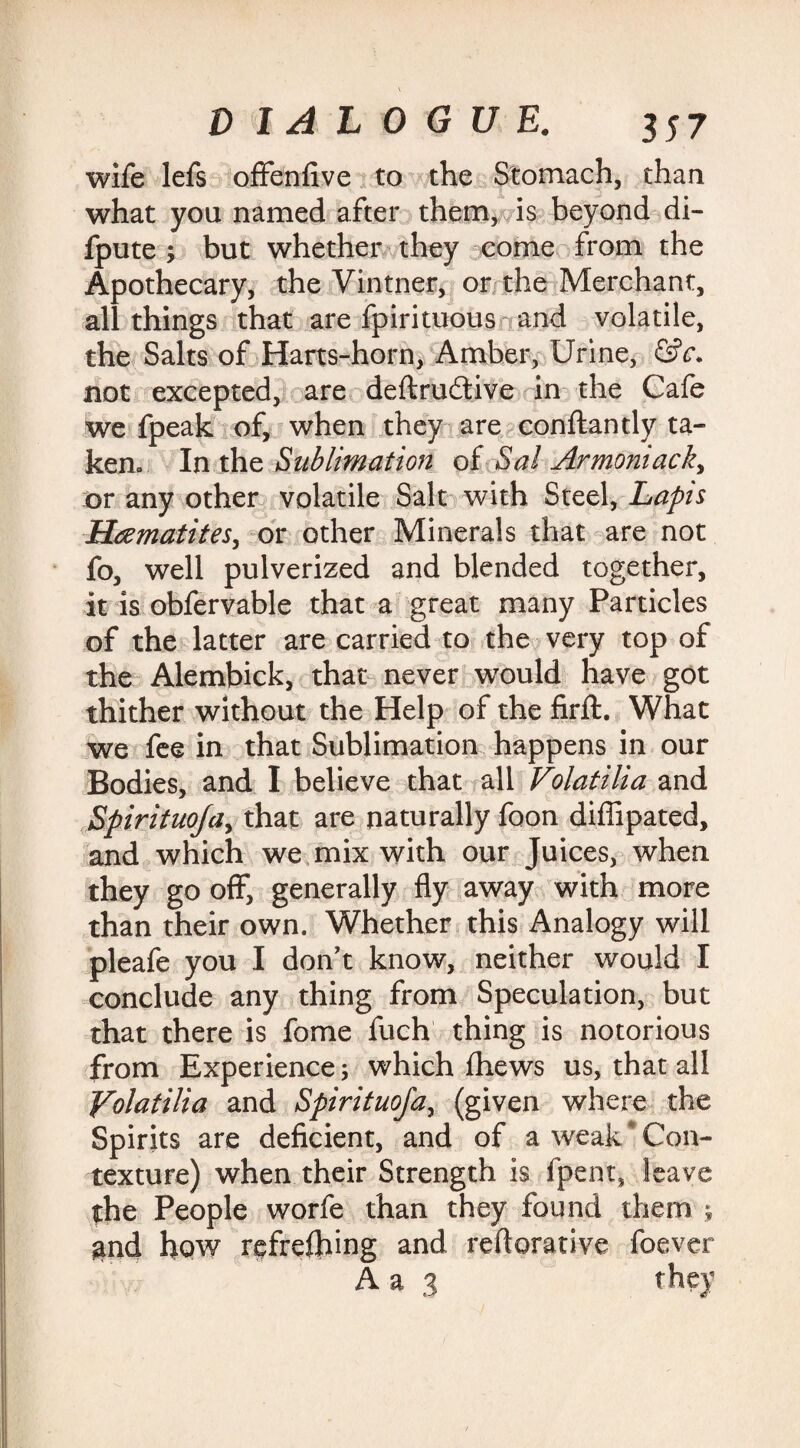 wife lefs offenfive to the Stomach, than what you named after them, is beyond di- fpute ; but whether they come from the Apothecary, the Vintner, or the Merchant, all things that are fpirituous and volatile, the Salts of Harts-horn, Amber, Urine, &c. not excepted, are deftru&ive in the Cafe we fpeak of, when they are conftantly ta¬ ken, In the Sublimation of Sal Armoniack, or any other volatile Salt with Steel, Lapis Haematites, or other Minerals that are not fo, well pulverized and blended together, it is obfervable that a great many Particles of the latter are carried to the very top of the Alembick, that never would have got thither without the Help of the firft. What we fee in that Sublimation happens in our Bodies, and I believe that all Volatilia and Spirituoja, that are naturally foon diffipated, and which we mix with our Juices, when they go off, generally fly away with more than their own. Whether this Analogy will pleafe you I don't know, neither would I conclude any thing from Speculation, but that there is fome fuch thing is notorious from Experience; which fhews us, that all Volatilia and Spirituoja, (given where the Spirits are deficient, and of a weak Con¬ texture) when their Strength is fpent, leave the People worfe than they found them j and how refreftnng and reiterative foever A a 3 they
