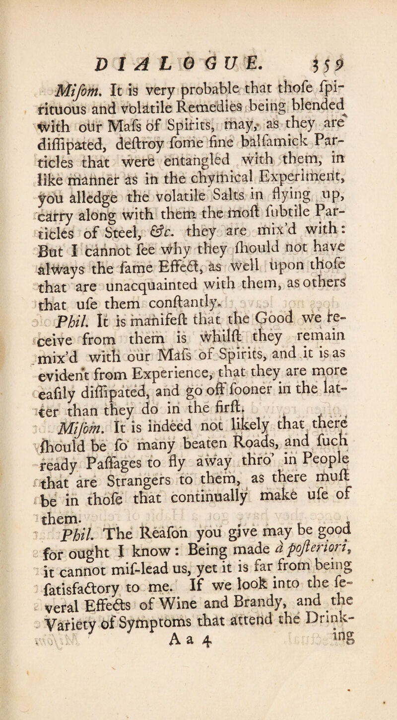Mifom. It is very probable that thofe fpi- rituous and volatile Remedies being blended with our Mafs of Spirits, may, as they are diffipated, deftroy fome fine balfamick Par¬ ticles that were entangled with them, in like manner as in the chymical Experiment, you alledge the volatile Salts in flying up, carry along with them the molt fubtile Par¬ ticles of Steel, &c. they are mix’d with: But I cannot lee why they fhould not have always the fame Efifedt, as well upon thofe that are unacquainted with them, as others that ule them conftantly. Phil. It is manifeft that the Good we ire- ceive from them is whilft they remain mix’d with our Mats of Spirits, and it is as evident from Experience, that they are more eafily diflipated, and go off fooner in the lat¬ ter than they do in the firft. Mifom. It is indeed not likely that there fhould be fo many beaten Roads, and fuch ready Paffages to fly away thro’ in People t that are Strangers to them, as there mull be in thofe that continually make ufe of them. . , , , Phil. The Reafon you gave may be good for ought I know: Being made a pofteriori, it cannot mif-lead us, yet it is far from being fatisfadtory to me. If we look into the fe- veral Effedts of Wine and Brandy, and the Variety of Symptoms that attend the Drink- i\ A I 1 I? z i A a 4