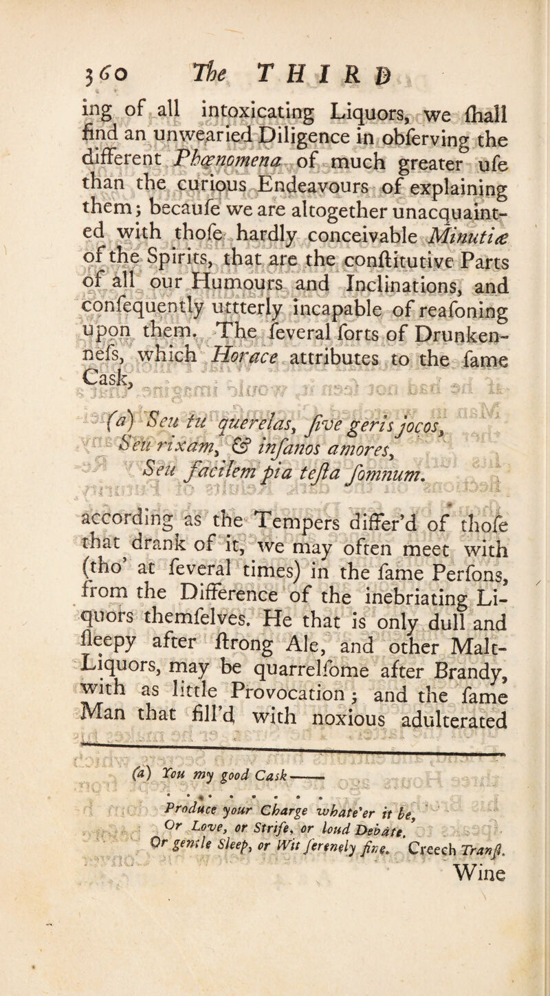 ing of all intoxicating Liquors, we fhall find an unwearied Diligence in obferving the different Phenomena of much greater ufe than the curious Endeavours of explaining them ; becaufe we are altogether unacquaint¬ ed with thofe hardly conceivable Minutiae of the Spirits, that are the conftitutive Parts of all our Humours and Inclinations, and confequently uttterly incapable of reafoning upon them. The feveral forts of Drunken- nefs, which Horace attributes to the fame Cask, J> 4jL- f c is * r - - .-K fa) Scu iu querelas, Jive geris jocosi Sen nxam, & infanos a mores, Sen facilem pi a tejla fomnum. according as the Tempers differ’d of thofe that drank of it, we may often meet with (tho’ at feveral times) in the fame Perfons, from the Difference of the inebriating Li¬ quors themfelves. He that is only dull and ileepy after ftrong Ale, and other Malt- Liquors, may be quarrelfome after Brandy, with as little^ Provocation; and the fame Man that fill d with noxious adulterated (a) Ton my good Cask * * • ® * • * Produce your Charge zv hat e'er it he Or Love, or Strife, or loud Debate. ’ Or genile Sleep, or Wit ferenely fine. Creech Tranfi. Wine