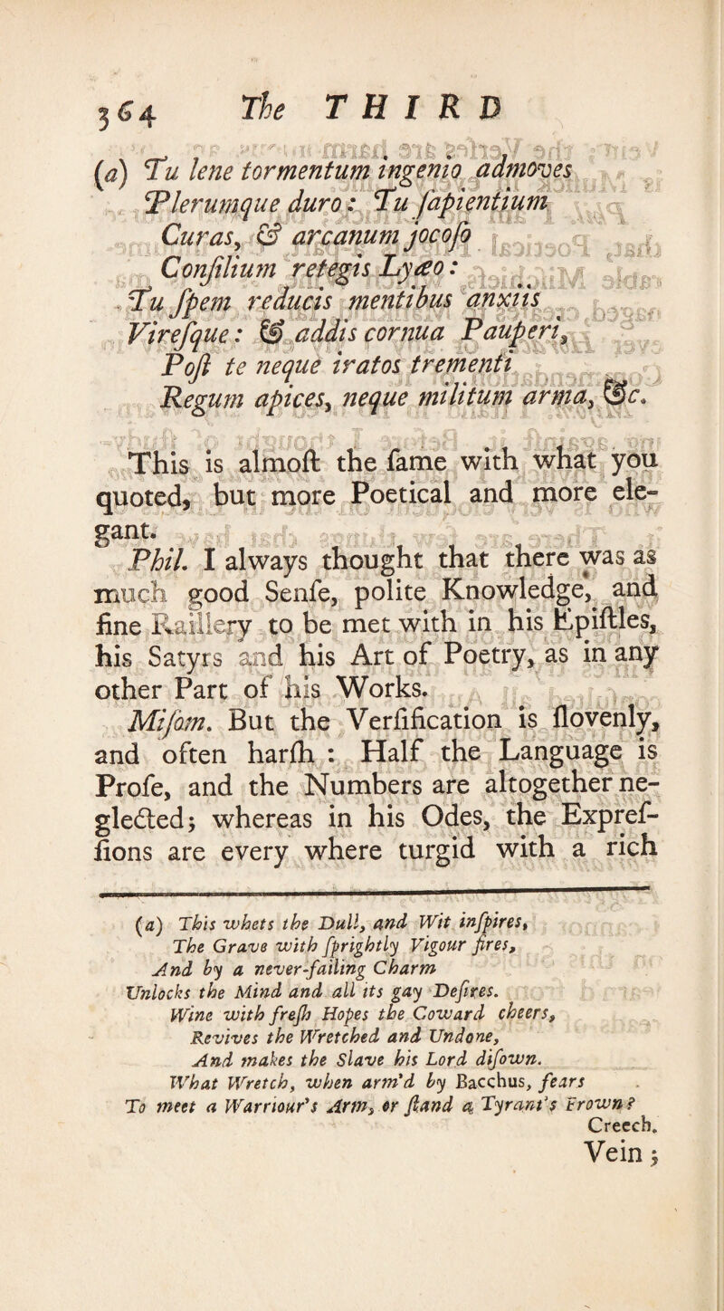 3 &4 (a) Tu lene tormentum ingemo admoves Plerumque duro: Tufapientium Curas, & arcanum jocofq j • ‘nr Confilium retegis Lyao: ^ . J r okW TOHIyw e9I0Ill0lUVi S*C Tu fpem reduas mentions anxm < . V^ n « . | J . - i feAT * 'JJi XjTiy Av«v.< £ O Virefque: & addis cornua Pauperi, Poft te nequi iratos trementi Regum apices, neque militum anna, &c. b. ■ : • This is almoft the fame with what you quoted, but more Poetical and more ele¬ gant. rtBiQwdT J- Phil. I always thought that there was as much good Senfe, polite Knowledge,^ and fine Raillery to be met with in his Epiftles, his Satyrs and his Art of Poetry* as in any other Part of his Works. Mi/dm. But the Verfification is flovenly, and often harfh : Half the Language is Profe, and the Numbers are altogether ne- gleiled; whereas in his Odes, the Expref- fions are every where turgid with a rich (a) This whets the Dull, and Wit infpires, The Grave with fprightly Vigour fires, And by a never-failing Charm Unlocks the Mind and all its gay Defires. Wine with frejh Hopes the Coward cheers, Revives the Wretched and Undone, And makes the Slave his Lord difown. What Wretch, when arm'd by Bacchus, fears To meet a Warriour's Artn3 or fiand 4 Tyrant's Crown ? Creech. Veinj