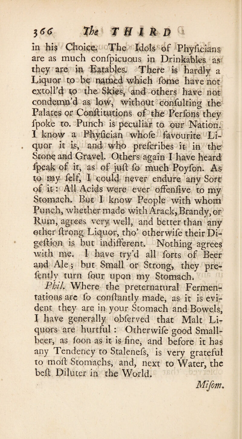 %66 ftifg isaa in his Choice. The Idols of Phyfieians are as much confpicuous in Drinkables as they are in Eatables. There is hardly a Liquor to he named which fome have not extoll’d to the Skies, and others have not condemn’d as low, without confulting the Palates or Conftitutions of the Perfons they fpoke to. Punch is peculiar to our Nation. I know a Phyfician whofe favourite Li- . quor it is, and who prefcribes it in the Stone and Gravel. Others again I have heard fpcak of it, as of juft fo much Poyfon. As to nay felf, I could never endure any Sort of it: All Acids were ever offenfive to my Stomach. But I know People with whom Punch, whether made with Arack, Brandy, or Rum, agrees very well, and better than any ether ftrong Liquor, tho’ otherwife their Di- geftion is but indifferent. Nothing agrees with me. I have try’d all forts of Beer and Ale; but Small or Strong, they pre- fently turn four upon my Stomach. Phil. Where the preternatural Fermen¬ tations arc fo conftantly made, as it is evi¬ dent they are in your Stomach and Bowels, I have generally obferved that Malt Li¬ quors are hurtful : Otherwife good Small- beer, as foon as it is fine, and before it has any Tendency to Stalenefs, is very grateful to moft Stomachs, and, next to Water, the beft Dilutee in the World. Mifom.