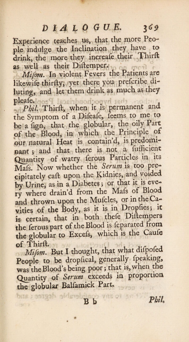 Experience teaches us, that the more Peo¬ ple indulge the Inclination they have to drink, the more they increafe their Fhirft as well as their Diftemper. Mifom. In violent Fevers the Patients are likewife thirfty, yet there you prefcribe di¬ luting, and let them drink as much as they pleafe. Phil. Thirft, when it is permanent and the Symptom of a Difeafe, feems to me to be a fign, that the globular, the oily Part of the Blood, in which the Principle of our natural Heat is contain d, is predomi¬ nant ; and that there is not a fufficient Quantity of watry ferous Particles in its Mafs. Now whether the Serum is too pre¬ cipitately caft upon the Kidnies, and voided by Urine, as in a Diabetes; or that it is eve¬ ry where drain’d from the Mafs of Blood and thrown upon the Mufcles, or in the Ca¬ vities of the Body, as it is in Dropfies; it is certain, that in both thefe Diftempers the ferous part of the Blood is fepat ated from the globular to Excefs, which is the Caufe of Thirft. ... .. Mifom. But I thought, that what dilpoied People to be dropfical, generally fpeaking, was the Blood’s being poor; that is, when the Quantity of Serum exceeds in proportion the globular Balfamick Part. Bb ' EUl,