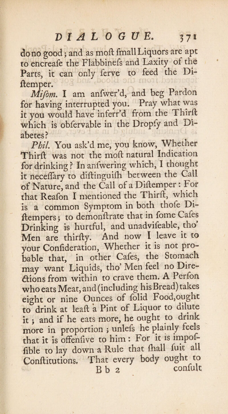 do no good; and as mod: fmall Liquors are apt to encreafe the Flabbinefs and Laxity of the Parts, it can only ferve to feed the Di- ftemper. Mifom. I am anfwer’d, and beg Pardon for having interrupted you. Pray what was it you would have inferr’d from the Thirft which is obfervable in the Dropfy and Di¬ abetes? PhiL You ask’d me, you know, Whether Third: was not the moft natural Indication for drinking ? In anfwering which, I thought it neceflary to diftinguifh between the Call of Nature, and the Call of a Diftemper : For that Reafon I mentioned the Thirft, which is a common Symptom in both thofe Di- ftempers; to demonftrate that in fome Cafes Drinking is hurtful, and unadvifeable, tho Men are thirfty. And now I leave it to your Confideration, Whether it is not pro¬ bable that, in other Cafes, the Stomach may want Liquids, tho Men feel no Dire¬ ctions from within to crave them. A Perfon who eats Meat, and (including his Bread) takes eight or nine Ounces of folid Food,ought to drink at lead: a Pint of Liquor to dilute it; and if he eats more, he ought to drink more in proportion ; unlefs he plainly feels that it is offenfive to him : For it is impof- fible to lay down a Rule that fhall fuit all Conftitutions, That every body ought to B b a confute