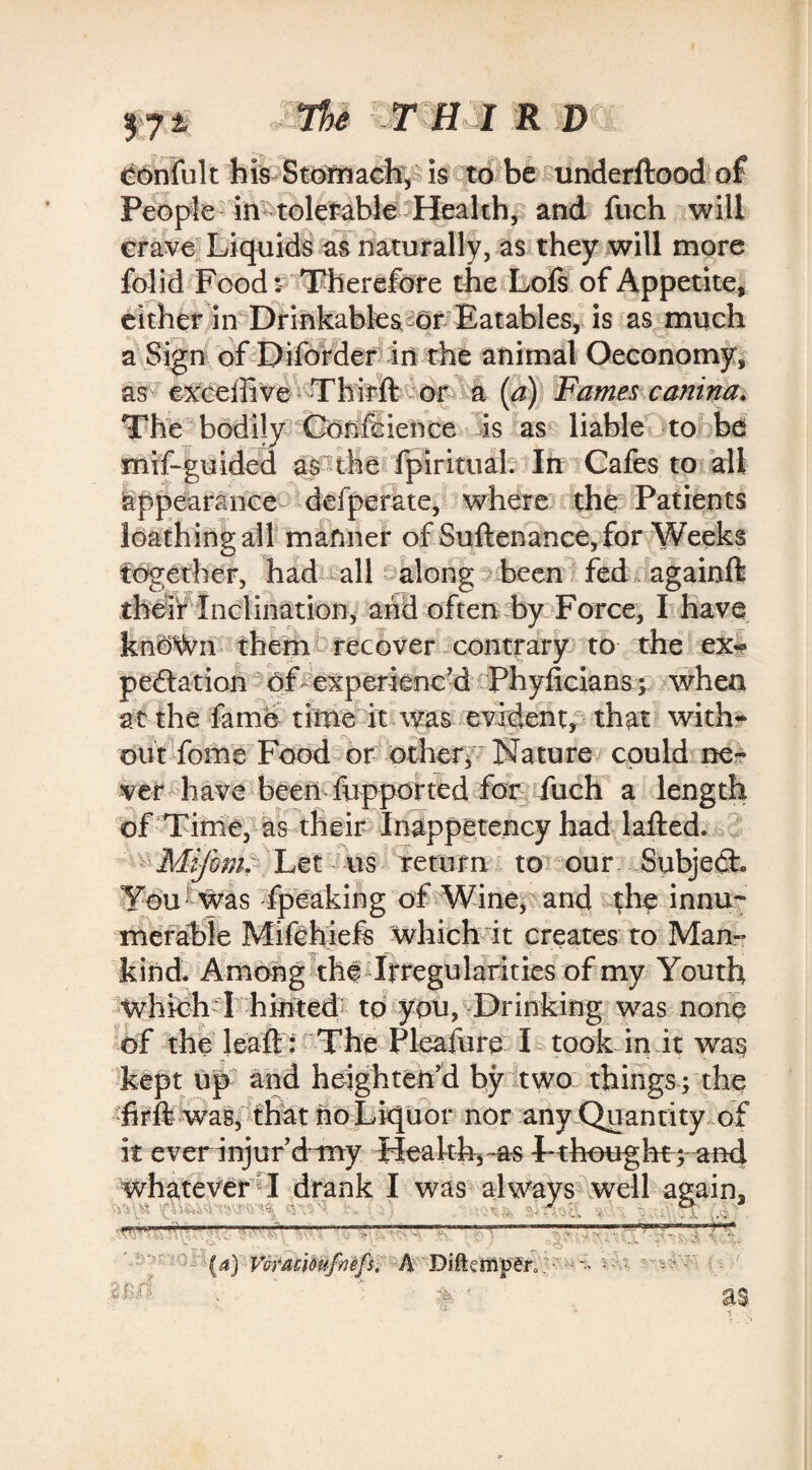 Oonfult his Stomach, is to be underftood of People in tolerable Health, and fuch will crave Liquids as naturally, as they will more folid Food: Therefore the Lofs of Appetite, either in Drinkables or Eatables, is as much a Sign of Diforder in the animal Oeconomy, as exceffive Thirft or a (a) Fames canina. The bodily Confcience is as liable to be misguided as the fp'iritual. In Cafes to all Appearance defperate, where the Patients loathing all manner of Suftenance, for Weeks together, had all along been fed againft their Inclination, arid often by Force, I have knOWn them recover contrary to the ex¬ pectation of experienced Phyficians ; when at the fame time it was evident, that with¬ out fome Food or other, Nature could ne¬ ver have been fiipported for fuch a length of Time, as their Inappetency had lafted. Mijbm. Let us return to our Subject* You1 was fpeaking of Wine, and the innu¬ merable Mifehiefs which it creates to Man¬ kind. Among the Irregularities of my Youth Which I hinted to you, Drinking was none of the leaft: The Pleafure L took in it was kept up and heighten'd by two things; the firfi was, that no Liquor nor any Quantity of it ever injur’d-my Health*-as Tthought; and whatever I drank I was always well again, . ° - —r?—-A.?.; (a) Vorati&ufiiefs. A Biftenipero