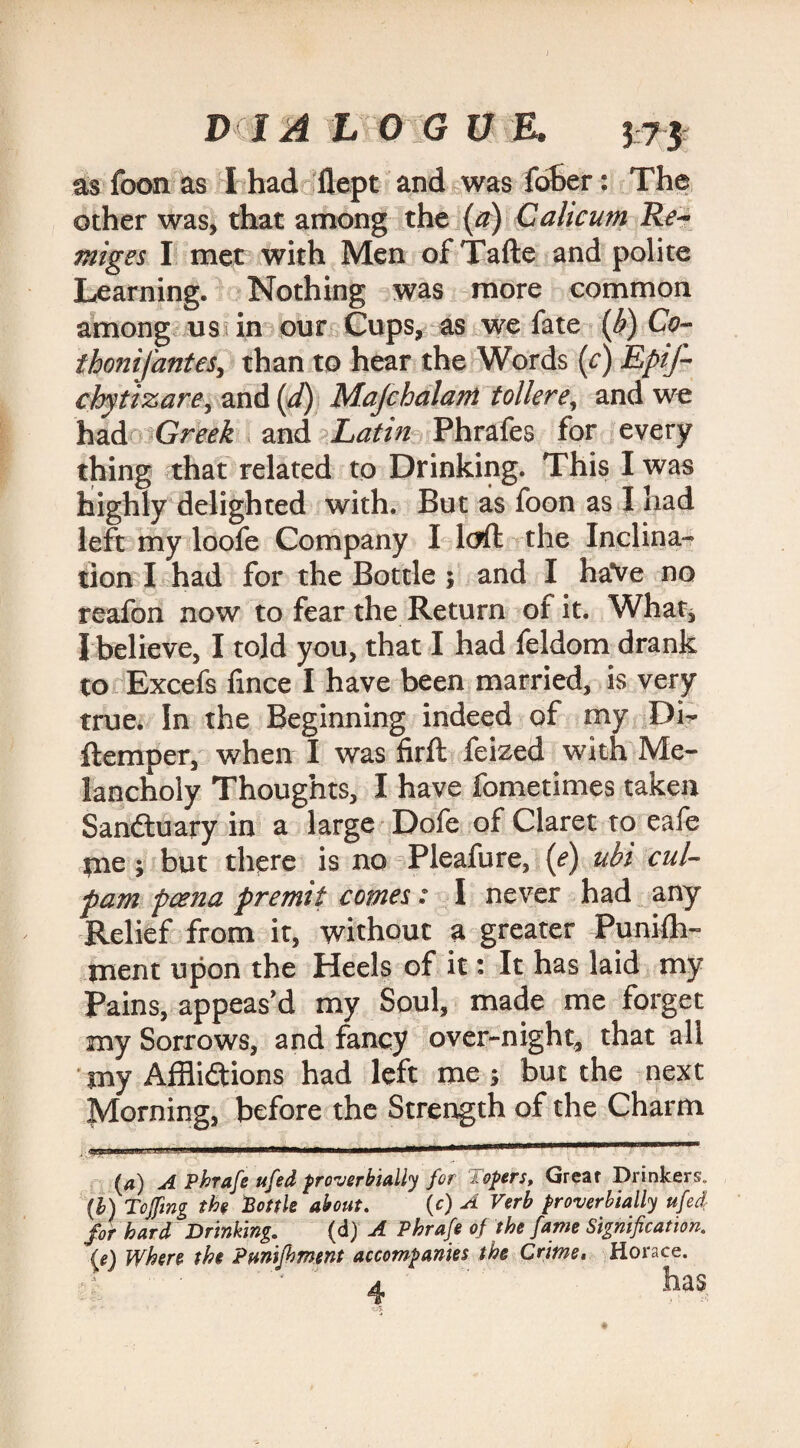 as foon as I had flept and was fdher: The other was, that among the (a) Calicum Re- miges I met with Men ofTafte and polite Learning. Nothing was more common among us in our Cups, as we fate {/>) Co- thonifantes, than to hear the Words (f) Epif- chytizare, and (d) Majchalarri tollere, and we had Greek and Latin Phrafes for every thing that related to Drinking. This I was highly delighted with. But as foon as I had left my loofe Company I loft the Inclina¬ tion I had for the Bottle ; and I haVe no reafon now to fear the Return of it. What, I believe, I told you, that I had feldom drank to Excefs fince I have been married, is very true. In the Beginning indeed of my Di- ftemper, when I was firft feized with Me¬ lancholy Thoughts, I have fometimes taken Sanduary in a large Dofe of Claret to eafe tne; but there is no Pleafure, (<?) ubi cul- pam poena premit comes: I never had any Relief from it, without a greater Punifh- ment upon the Heels of it: It has laid my Pains, appeas’d my Soul, made me forget my Sorrows, and fancy over-night, that all my Afflidions had left me ; but the next Adorning, before the Strength of the Charm (a) A Phrafe ufed proverbially for Topers, Great Drinkers. (1) Toffing the Bottle about. \c) A Verb proverbially ufed for hard Drinking. (d) A Phrafe of the fame Signification, (e) Where the Pumfbment accompanies the Crime, Horace. a has