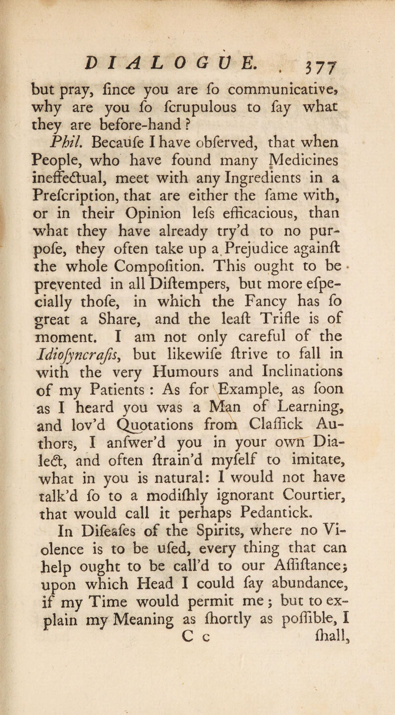 DIALOGUE. , 377 but pray, lince you are fo communicative, why are you fo fcrupulous to fay what they are before-hand ? Phil. Becaufe I have obferved, that when People, who have found many Medicines ineffectual, meet with any Ingredients in a Prefcription, that are either the fame with, or in their Opinion lefs efficacious, than what they have already try’d to no pur- pofe, they often take up a Prejudice againft the whole Compofition. This ought to be prevented in all Diftempers, but more efpe- cially thofe, in which the Fancy has fo great a Share, and the leaf: Trifle is of moment. I am not only careful of the Idiofyncrajis, but likewife Itrive to fall in with the very Humours and Inclinations of my Patients : As for Example, as foon as I heard you was a Man of Learning, and lov’d Quotations from Claffick Au¬ thors, I anfwer’d you in your o\rn Dia¬ led, and often ftrain’d myfelf to imitate, what in you is natural: 1 would not have talk’d fo to a modifhly ignorant Courtier, that would call it perhaps Pedantick. In Difeafes of the Spirits, where no Vi¬ olence is to be ufed, every thing that can help ought to be call’d to our Affiftance; upon which Head I could fay abundance, if my Time would permit me; but to ex¬ plain my Meaning as fhortly as poffible, I C c {hall.