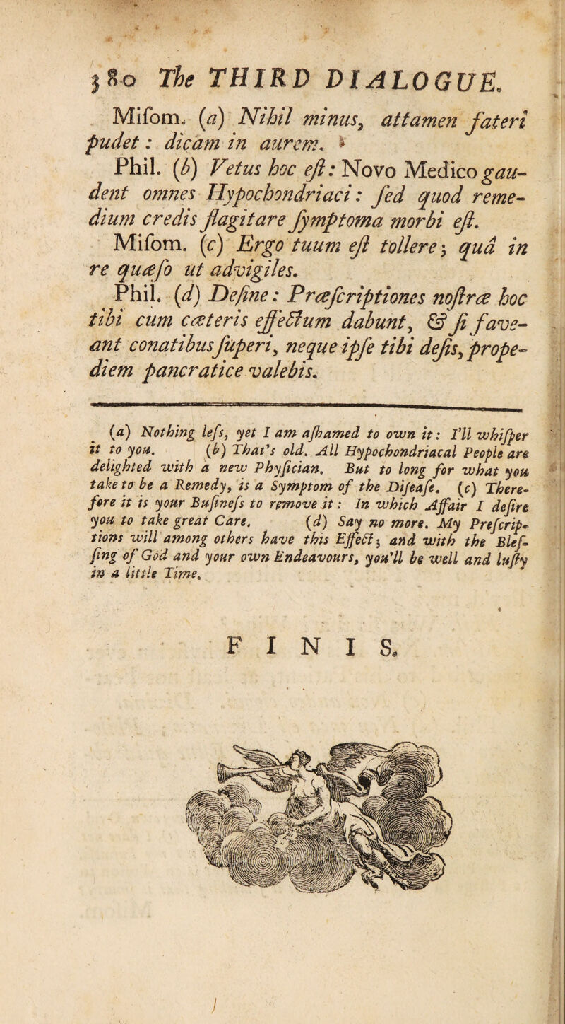 3 8-0 The THIRD DIALOGUE. Mifom, (a) Nihil minus, attamen fateri fudet: die am in aurem. * Phil. ($) V?tus hoc ejl: Novo Medico gau- dent omnes Hypochondriaci: fed quod re me¬ dium credisftagitare fymptoma morbi eft. Mifom. (<:) Ergo tuum eft tollere > qua in re quafo ut advigiles. Phil, (d) Define: Prczfcriptiones noftree hoc tibi cum eczteris ejfeffium dabunt, & ft fave- ant conatibusfuperi, nequeipfe tibi defts, prope- diem pancratice valebis. (a) Nothing lefs, yet I am ajhamed to own it: I’ll whifper it to you. (b) That's old. All Hypochondriacal People are delighted with a new Phyfician. But to long for what you take to be a Remedy, is a Symptom of the Di/eafe. (c) There¬ fore it is your Bufinefs to remove it; In which Affair I defire you to take great Care. (d) Say no more. My Prefer ip^ tions will among others have this Effefi 5 and with the Blef- fmg of God and your own Endeavours, you’ll be well and lujly in a little Time. FINIS, I