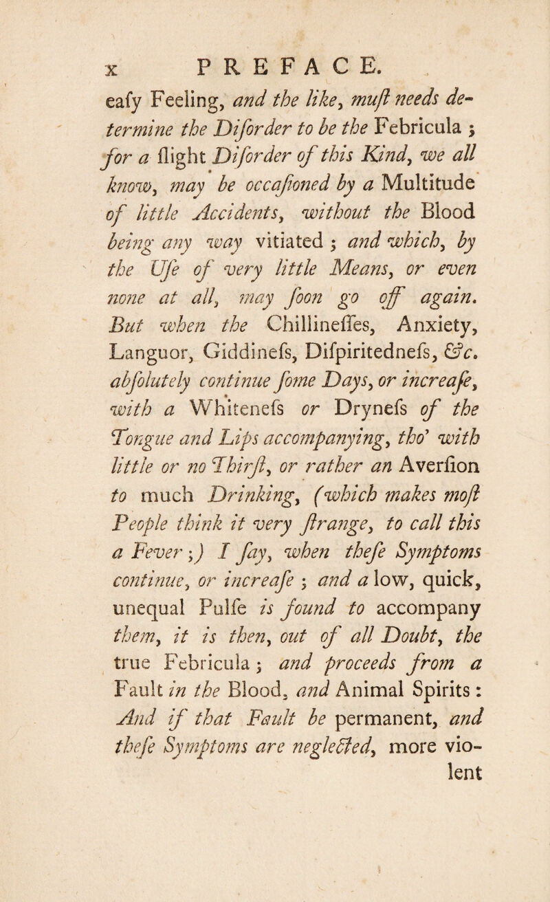 eafy Feeling, and the like, mujl needs de¬ termine the Dijiorder to be the Febricula $ for a flight Diforder of this Kind, we all know, may be occafioned by a Multitude of little Accidents, without the Blood being any way vitiated ; and which, by the Life of very little Means, or even none at all, may foon go off again. But when the Chillinefles, Anxiety, Languor, Giddinefs, Difpiritednefs, &c. abfolutely continue feme Days, or increafe, with a Whitenefs or Drynefs of the Tongue and Lips accompanying, tho’ with little or no Fhirft, or rather an Averfion to much Drinking, fwhich makes mojl People think it very ft range, to call this a Fever ;) I fay, when thefe Symptoms continue, or increafe ; and a low, quick, unequal Pulfe is found to accompany them, it is then, out of all Doubt, true Febricula \ and proceeds from a Fault in the Blood, and Animal Spirits: Find if that Fault be permanent, and thefe Symptoms are negledled, more vio¬ lent