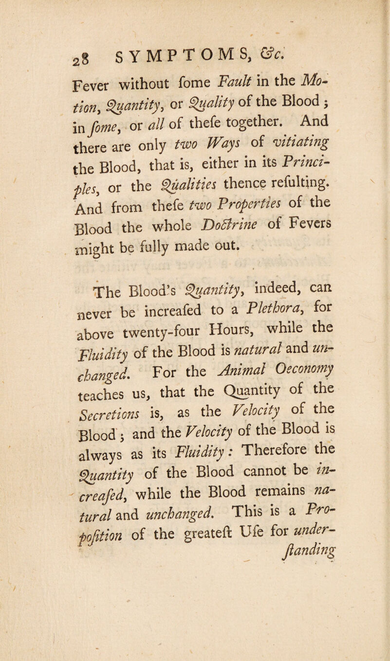 Fever without fome Fault in the Mo¬ tion, Quantity, or Quality of the Blood ; in fime, or all of thefe together.. And there are only two Ways of vitiating the Blood, that is, either in its Princi¬ ple^ or the Qualities thence refulting. And from thefe two Properties of the Blood the whole JQoSlrine of Fevers might be fully made out. The Blood’s Quantity, indeed, can never be increafed to a Plethora, for above twenty-four Hours, while the Fluidity of the Blood is natural and un¬ changed. For the Animal Oeconomy teaches us, that the Quantity of the Secretions is, as the Velocity of the Blood ; and the Velocity of the Blood is always as its Fluidity: Therefore the Quantity of the Blood cannot be in¬ creafed, while the Blood remains na¬ tural and unchanged. This is a Pro¬ portion of the greateft Ufe for under- Jtanding